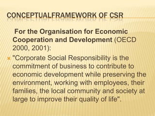 CONCEPTUALFRAMEWORK OF CSR
For the Organisation for Economic
Cooperation and Development (OECD
2000, 2001):
 "Corporate Social Responsibility is the
commitment of business to contribute to
economic development while preserving the
environment, working with employees, their
families, the local community and society at
large to improve their quality of life".
 