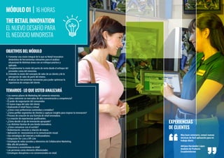 1. Fomentar una visión integral de lo que es Retail Innovation
dotándolos de herramientas relevantes para el análisis
situacional de distintas áreas con un enfoque práctico y
aplicado.
2. Complementar la visión del punto de venta desde el enfoque del
proveedor como del minorista.
3. Entender la visión del concepto de valor de un cliente y de la
percepción de valor de parte del mismo.
4. Analizar las herramientas necesarias para poder optimizar la
experiencia de compra del cliente.
OBJETIVOS DEL MÓDULO
TEMARIOS - LO QUE USTED ANALIZARÁ
EL NUEVO DESAFÍO PARA
EL NEGOCIO MINORISTA
THE RETAIL INNOVATION
• Los nuevos pilares de Marketing del comercio minorista.
• ¿Cómo sobrevivir en mercados de alta concentración y competencia?
• El poder de negociación del consumidor.
• El nuevo mapa del valor del cliente.
• Analizando el retail físico y virtual.
• ¿Cómo crear preferencias sostenidas y rentables?
• ¿Cómo perﬁlar segmentos de clientes y capturar insights para inspirar la innovación?
• Proceso de creación de una fórmula de retail innovadora.
• La creación de experiencias gratiﬁcantes.
• ¿Cómo decidir el eje de innovación apropiado?
• Las distintas facetas de una tienda innovadora.
• ¿Cómo comunicar con el surtido?
• Ambientación, emoción y relación de marca.
• Aplicación en neurociencia en la comunicación visual.
• Uso estratégico del internet y multicanalismo.
• Integración On-Line y Off-Line
• Estrategia de redes sociales y elementos de Collaborative Marketing.
• Más alla del producto.
• Soluciones y ecosistemas en retail.
• Las personas como elemento diferenciador.
• Estrategias disruptivas o no convencionales en retail.
16 HORASMÓDULO 01
EXPERIENCIAS
DE CLIENTES
Muy buen seminario, conocí nuevas
técnicas de fácil aplicación para mi
trabajo diario.
Adriana Hernández López
Analista de Producto
Ecuadortelecom
 