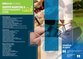SHOPPER MARKETING &
16 HORASMÓDULO 02
EXPERIENCIAS
DE CLIENTES
Un seminario muy bueno con un excelente
facilitador y un buen nivel de partici-
pantes.
David Cevallos Polanco
Gerente General
Nomacer
SHOPPER MARKETING
• ¿Qué está cambiando en la administración de categorías?
• Shopper Marketing. ¿Moda o tendencia?
• ¿Qué aporta el SM y cómo genera valor real?
• Canal moderno / canal tradicional. Una visión ampliada.
• Desarrollando - Shopper insights.
• Consumer Marketing más Shopper Marketing.
• Herramientas de gestión y conocimiento del comprador.
• Diferencia entre comprador y consumidor.
• Camino de la compra. Deﬁniendo una estrategia integrada a lo largo
de todo el proceso de compra.
• Entender los distintos estímulos que afectan las decisiones de compra.
TRADE MARKETING
• Mercados de alta concentración y competencia.
• El poder negociador del distribuidor.
• Evolución del canal y el sistema de ventas.
• El mix de productos y servicios.
• El impacto del comercio electrónico.
• Respuesta eﬁciente al consumidor.
• Tendencias consumidor y retail.
• Diseño de elecciones de canales de compra.
• Variables e indicadores de gestión en Trade Marketing.
• Misión y ocasiones de compra.
• Descomposición del Market Share.
• Estrategias para crecer y accionar las variables de TM en el POS.
MANEJO ESTRATÉGICO CATMAN
• Deﬁnición de la categoría y del rol.
• Evaluación de la categoría.
• Scorecard de la categoría.
• Estrategias y tácticas.
• Implementación del plan.
• Revisión de la categoría.
• Análisis: 360 grados de la categoría,
estadística de ventas y de beneﬁcios internos.
• BCG, CVP, RMG, P&G.
• Matriz de competitividad de Mc Kinsey.
• Estrategias CATMAN clase mundial.
• Surtido - exhibición - promoción - precios.
CATEGORY MANAGEMENT
CATMAN
 
