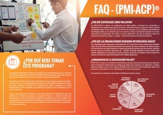 FAQ - (PMI-ACP)®
Ser PMI-ACPSM es adquirir una certiﬁcación con validez global; e incorporar los conocimientos y
habilidades que se requieren para aplicar los criterios, seleccionar prácticas y aplicar de manera solvente
metodologías Ágiles dentro del marco de la dirección de proyectos. En la actualidad la aplicabilidad de
metodologías agiles es una tendencia que va en aumento y existe una demanda importante en el sector
empresarial por profesionales que avalen y puedan implementar este tipo de prácticas, desde esa
perspectiva representa un valioso – up grade – muy necesario para el crecimiento profesional.
¿POR QUÉ CERTIFICARSE COMO PMI-ACPSM?
Las metodologías agiles representan un salto importante en la mejora de la cultura organizacional orientada a
mayor eﬁcacia y eﬁciencia; típicamente diseñadas para gestionar escenarios cambiantes y de rápida evolución,
hanlogradoobtenerunarápidaaceptaciónenequiposgerencialesdeproyectos,RecursosHumanos,marketing,
ﬁnanzas, cadena de suministro, operaciones, etc. Versátiles, fácilmente adaptable y potentes pueden lograr
cambios signiﬁcativos en lanzamiento de nuevos productos, generación de prototipos, nuevos proyectos de
negocios,iniciativasdemejoradeldesempeño,entremúltiplesaplicaciones.
¿POR QUÉ LAS ORGANIZACIONES REQUIEREN METODOLOGÍAS ÁGILES?
El PMI-ACP se centra en un framework de desarrollo que incorpora varias herramientas para uso gerencial.
Cubre la ﬁlosofía de trabajo Agile, los enfoques de gestión para proyectos son adaptativos e integran
diferentes métodos como: Scrum, Kanban, XP, DSDM, entre otros. Con lo que el participante obtiene una
perspectiva más amplia de su uso y aplicabilidad en el entorno de proyectos.
El contenido de la certiﬁcación está dividido en diferentes dominios y tareas:
¿FUNDAMENTOS DE LA CERTIFICACIÓN PMI-ACP?
5TASKS
9%
CONTINUOUS
IMPROVEMENT AGILE PRINCIPLES
AND MINDSET
VALUE DRIVEN
DELIVERY
STAKEHOLDER
ENGAGEMENT
TEAM
PERFORMANCE
ADAPTIVE
PLANNING
PROBLEM
DETECTION AND
RESOLUTION
12%
16%
17%
14TASKS
16%6TASKS
9TASKS
20%
9TASKS
10TASKS
10TASKS
10%
Los métodos tradicionales de dirección de proyectos no están diseñados para ser efectivos
en ambientes cambiantes y de alta incertidumbre. Muchas empresas e industrias requieren
de esquemas adaptativos de gestión para obtener los resultados deseados.
En los últimos 10 años han aparecido y evolucionado nuevos métodos y técnicas de gestión,
consecuentes con un nuevo paradigma de trabajo y una mentalidad colaborativa y práctica
de trabajo orientada a resultados. Las organizaciones ágiles y receptivas a la actual
dinámica del mercado completan más proyectos con éxito que sus contrapartes que se
mueven más lento.
Conocer estas prácticas, dominarlas y saber cuándo aplicarlas es fundamental para todo
profesional de dirección de proyectos y equipos de trabajo. La demanda creciente de
profesionales con este conocimiento y experiencia, demuestra que es una necesidad real de
las organizaciones. Nacida en áreas de tecnología, hoy en día la gestión ágil se aplica a otras
áreas del conocimiento tan diversas como la gestión del talento, las ﬁnanzas, la publicidad ,
el mercadeo entre otras.
¿POR QUÉ DEBE TOMAR
ESTE PROGRAMA?
 