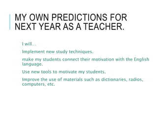 MY OWN PREDICTIONS FOR
NEXT YEAR AS A TEACHER.
I will…
Implement new study techniques.
make my students connect their motivation with the English
language.
Use new tools to motivate my students.
Improve the use of materials such as dictionaries, radios,
computers, etc.
 