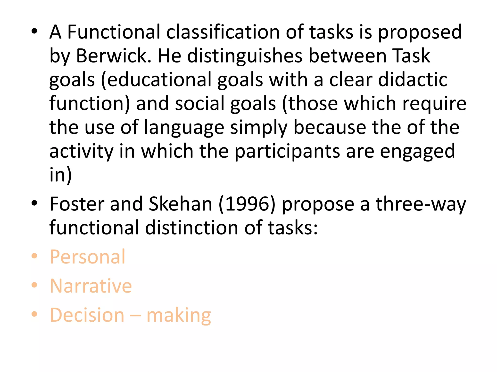 • A Functional classification of tasks is proposed
by Berwick. He distinguishes between Task
goals (educational goals with a clear didactic
function) and social goals (those which require
the use of language simply because the of the
activity in which the participants are engaged
in)
• Foster and Skehan (1996) propose a three-way
functional distinction of tasks:
• Personal
• Narrative
• Decision – making
 
