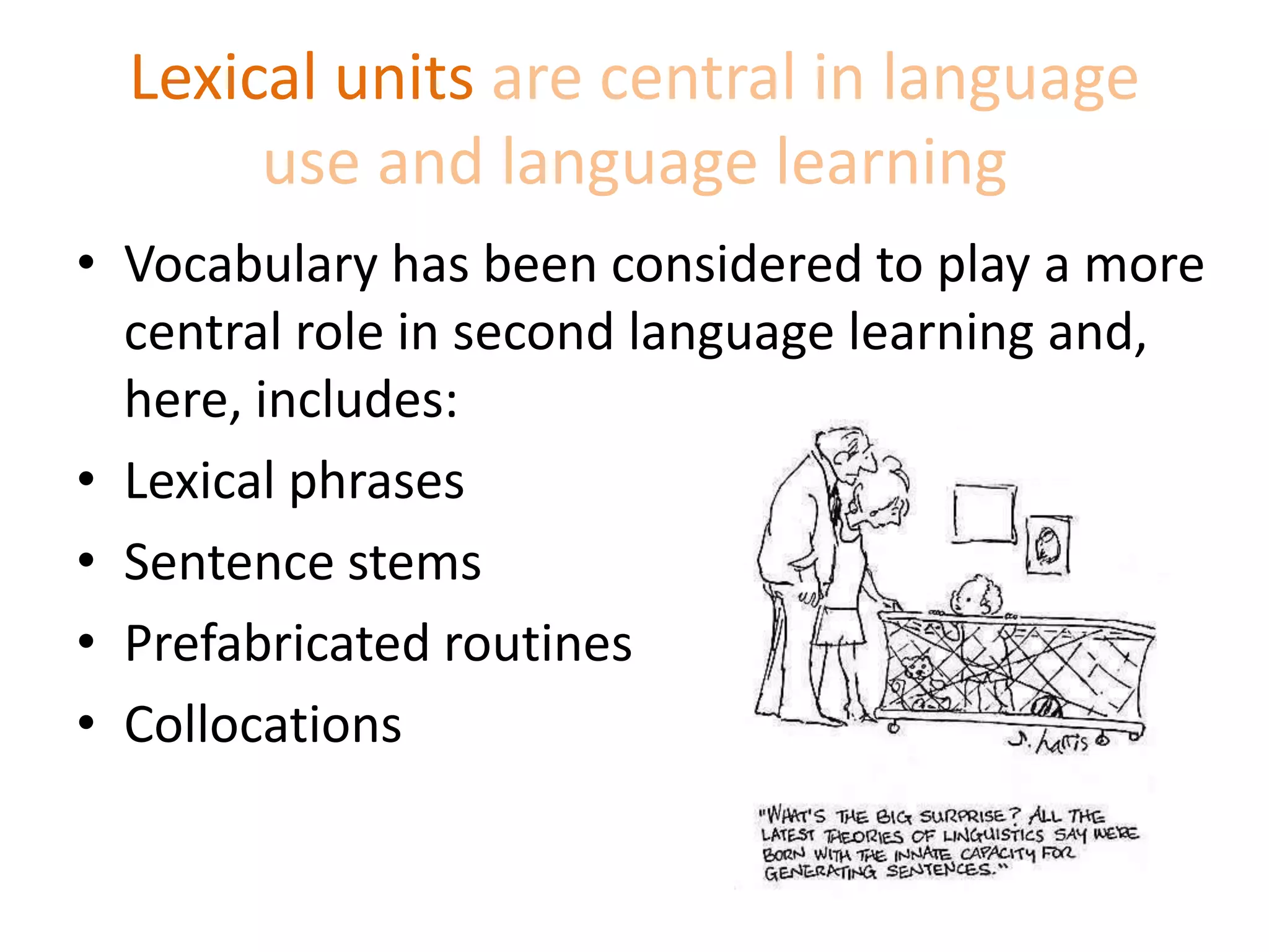 Lexical units are central in language
use and language learning
• Vocabulary has been considered to play a more
central role in second language learning and,
here, includes:
• Lexical phrases
• Sentence stems
• Prefabricated routines
• Collocations
 