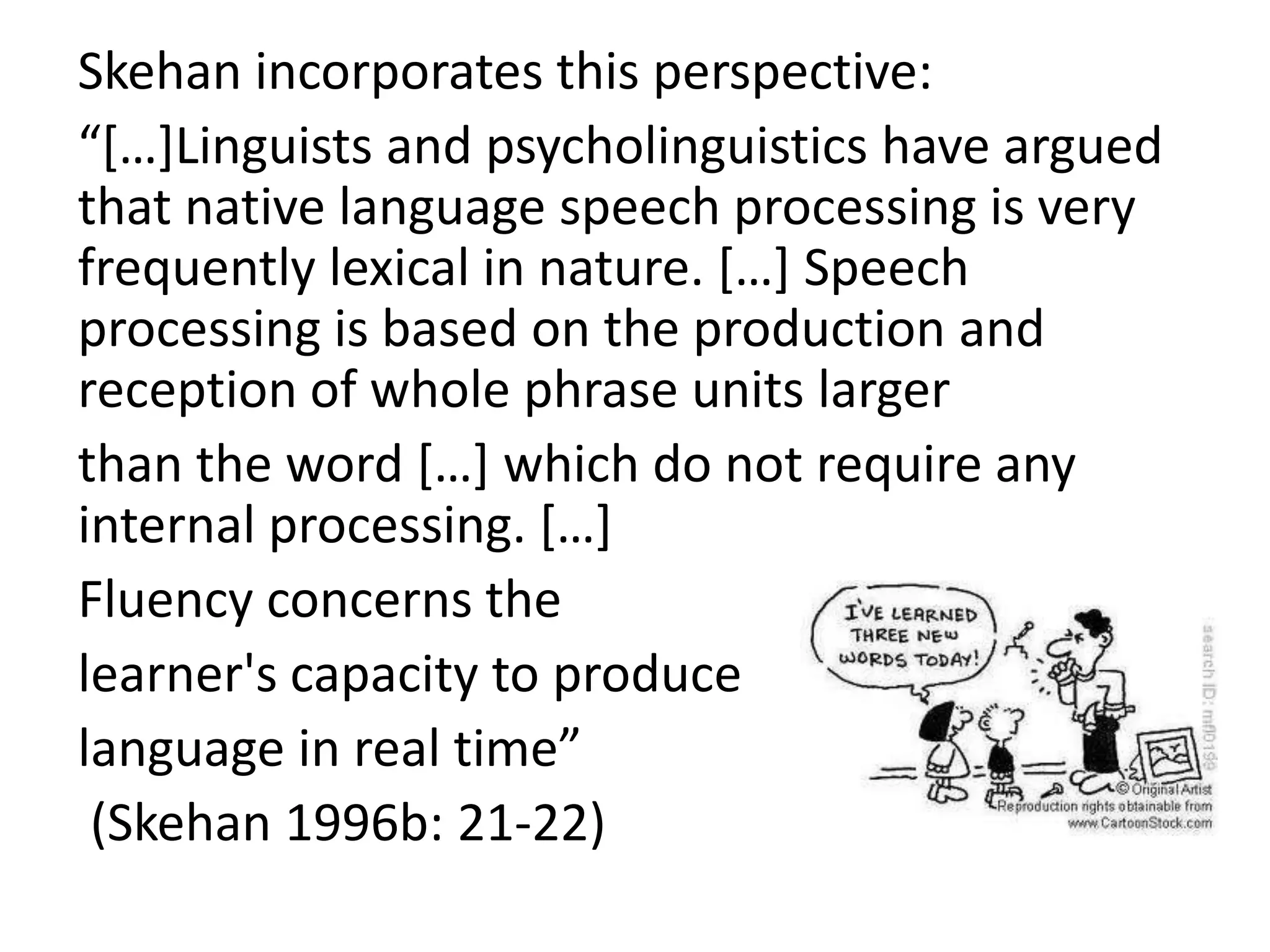 Skehan incorporates this perspective:
“[…]Linguists and psycholinguistics have argued
that native language speech processing is very
frequently lexical in nature. […] Speech
processing is based on the production and
reception of whole phrase units larger
than the word […] which do not require any
internal processing. […]
Fluency concerns the
learner's capacity to produce
language in real time”
(Skehan 1996b: 21-22)
 