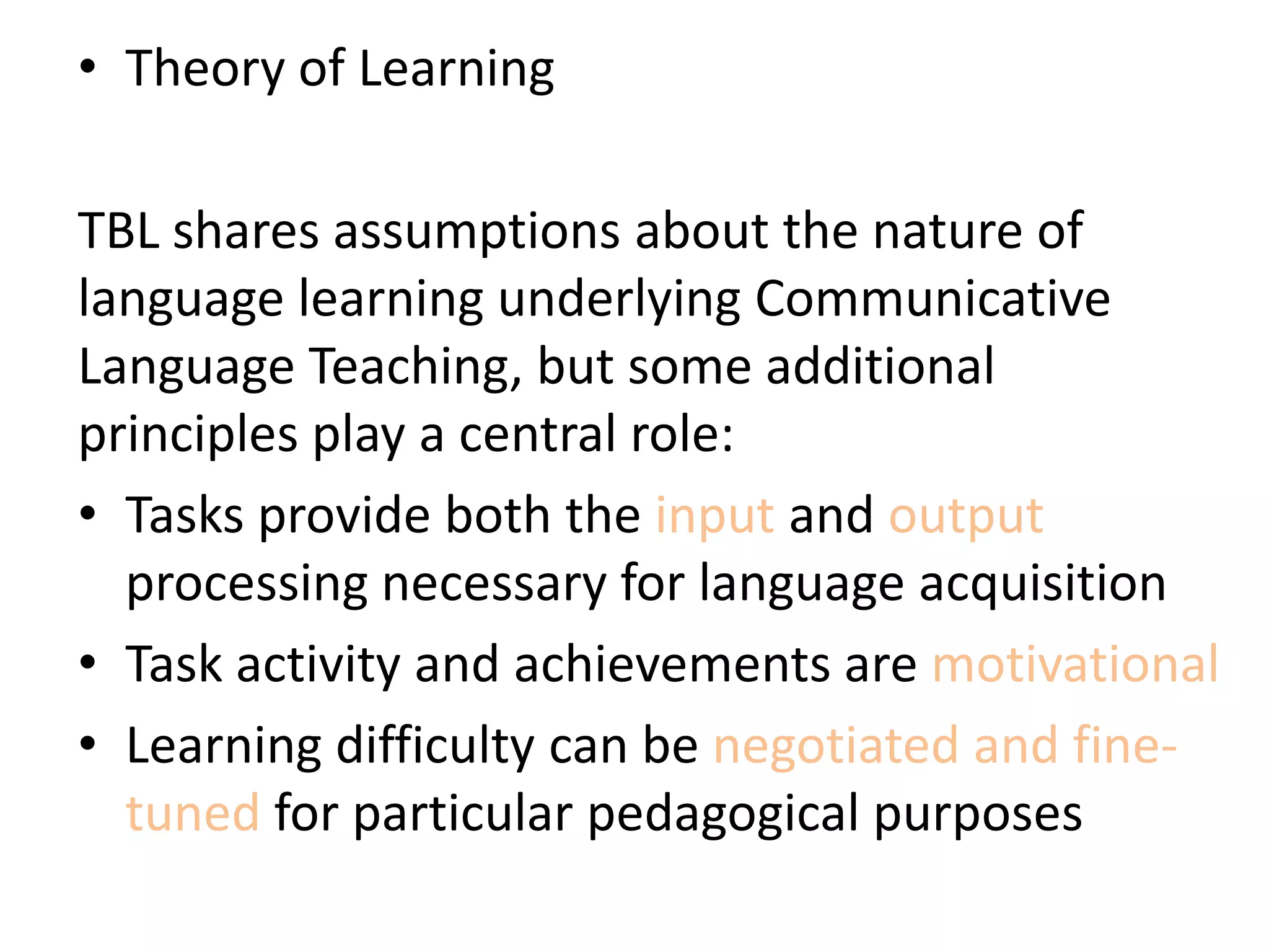 • Theory of Learning
TBL shares assumptions about the nature of
language learning underlying Communicative
Language Teaching, but some additional
principles play a central role:
• Tasks provide both the input and output
processing necessary for language acquisition
• Task activity and achievements are motivational
• Learning difficulty can be negotiated and fine-
tuned for particular pedagogical purposes
 