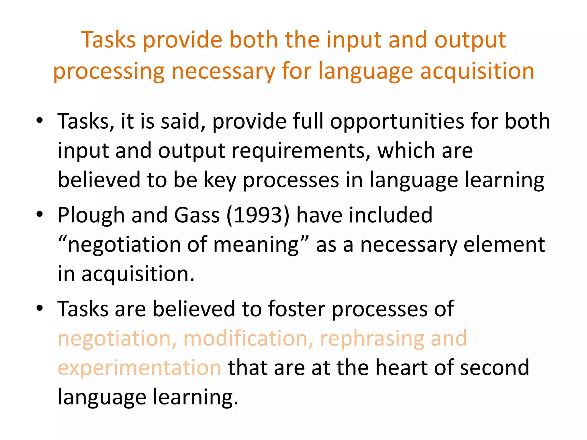 Tasks provide both the input and output
processing necessary for language acquisition
• Tasks, it is said, provide full opportunities for both
input and output requirements, which are
believed to be key processes in language learning
• Plough and Gass (1993) have included
“negotiation of meaning” as a necessary element
in acquisition.
• Tasks are believed to foster processes of
negotiation, modification, rephrasing and
experimentation that are at the heart of second
language learning.
 