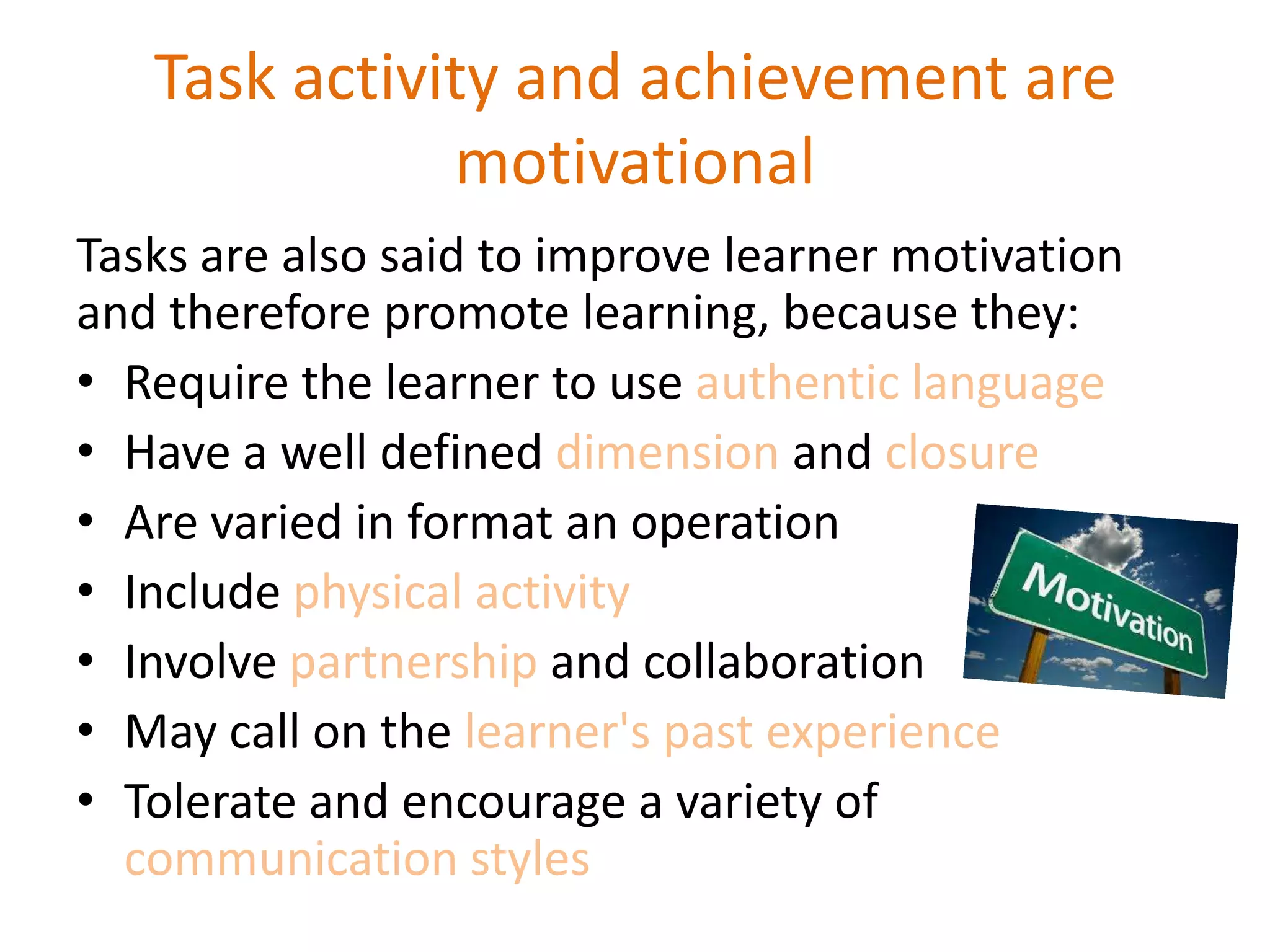 Task activity and achievement are
motivational
Tasks are also said to improve learner motivation
and therefore promote learning, because they:
• Require the learner to use authentic language
• Have a well defined dimension and closure
• Are varied in format an operation
• Include physical activity
• Involve partnership and collaboration
• May call on the learner's past experience
• Tolerate and encourage a variety of
communication styles
 