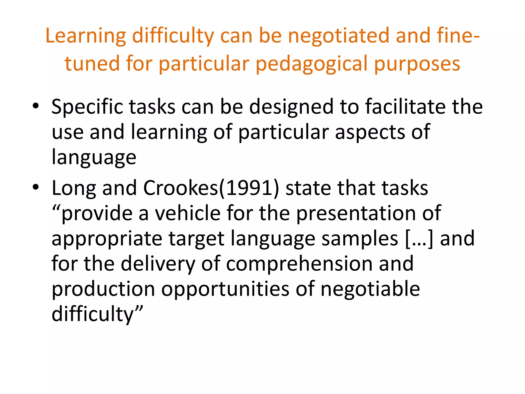 Learning difficulty can be negotiated and fine-
tuned for particular pedagogical purposes
• Specific tasks can be designed to facilitate the
use and learning of particular aspects of
language
• Long and Crookes(1991) state that tasks
“provide a vehicle for the presentation of
appropriate target language samples […] and
for the delivery of comprehension and
production opportunities of negotiable
difficulty”
 