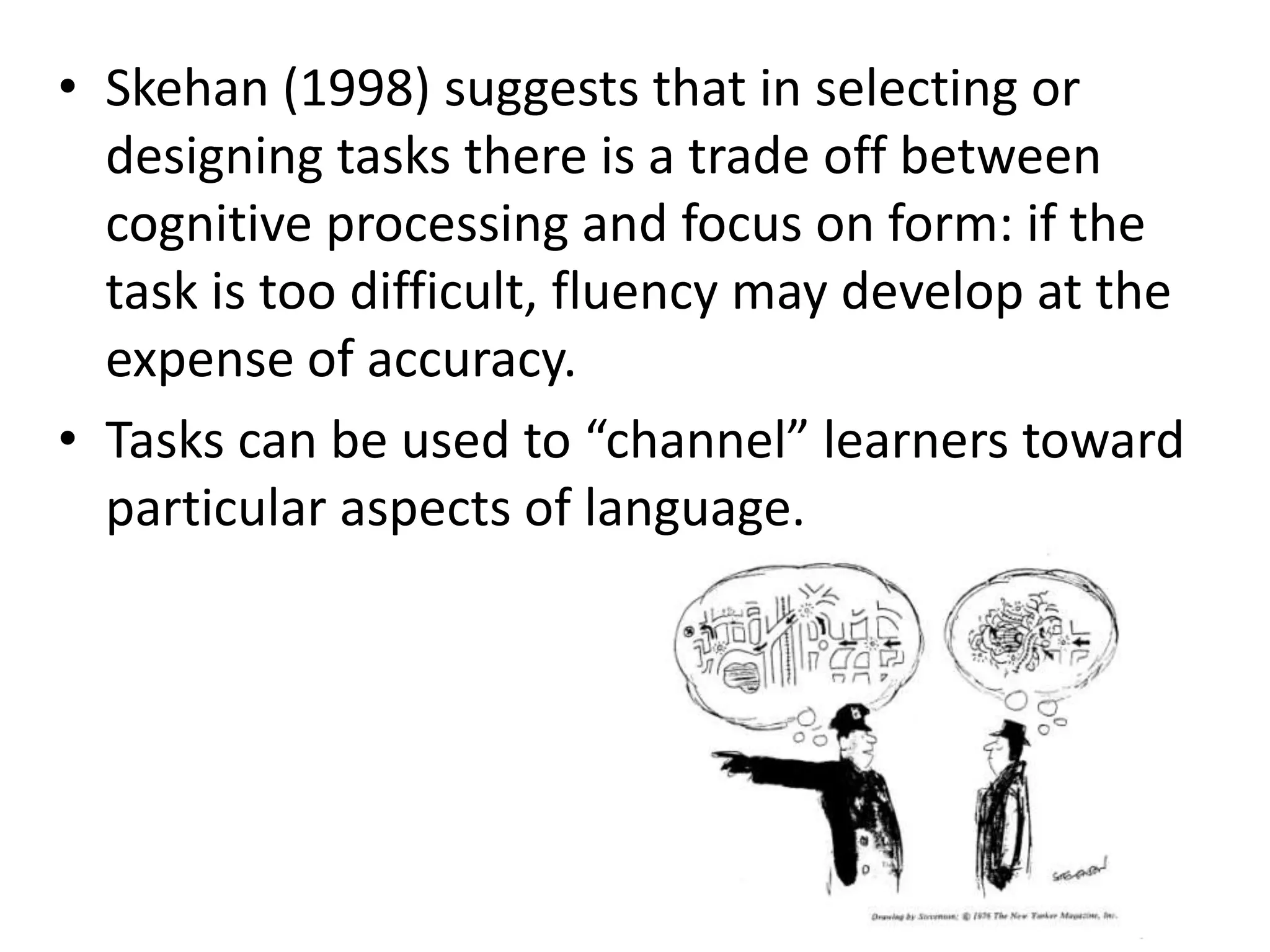 • Skehan (1998) suggests that in selecting or
designing tasks there is a trade off between
cognitive processing and focus on form: if the
task is too difficult, fluency may develop at the
expense of accuracy.
• Tasks can be used to “channel” learners toward
particular aspects of language.
 