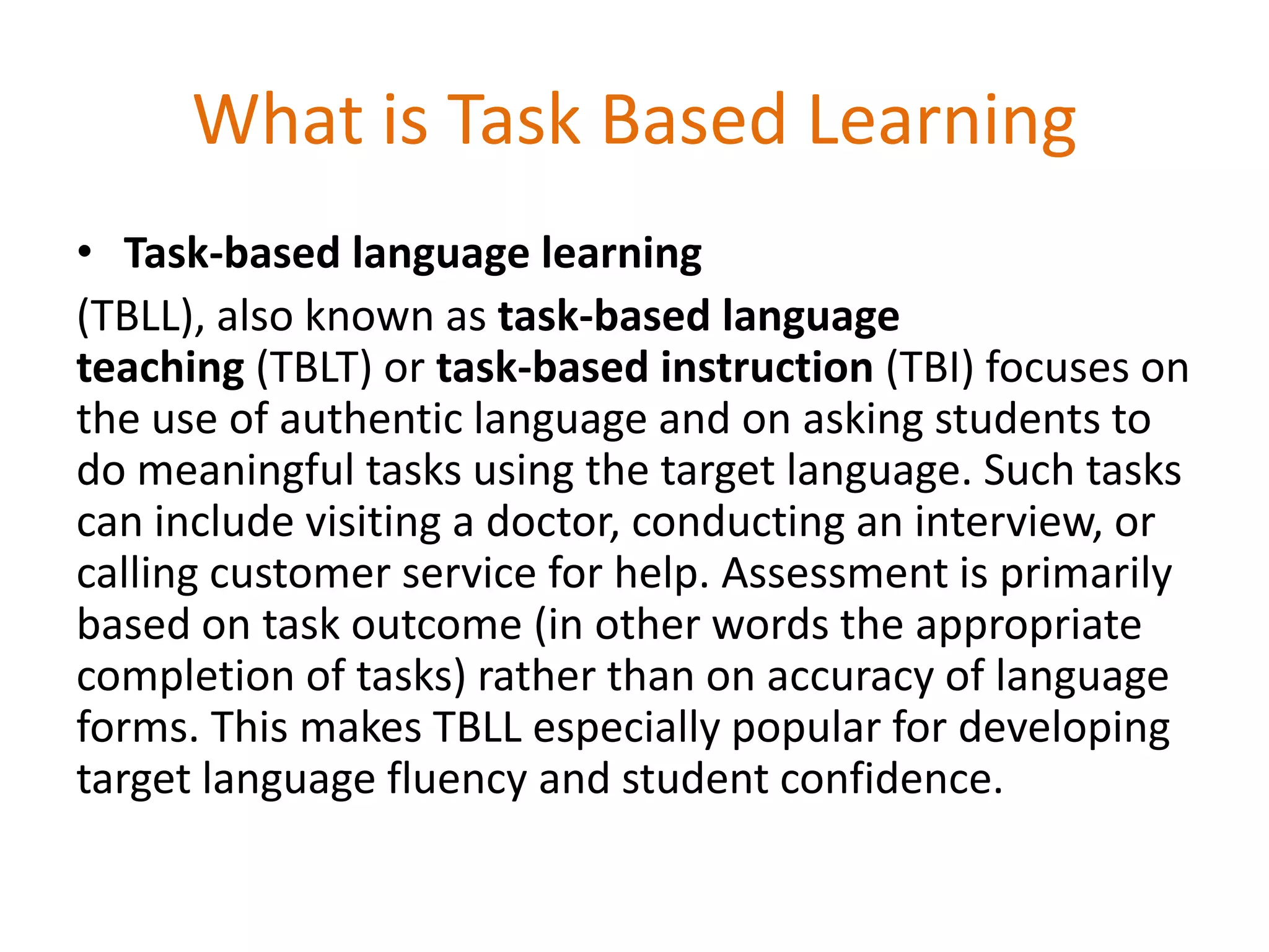 What is Task Based Learning
• Task-based language learning
(TBLL), also known as task-based language
teaching (TBLT) or task-based instruction (TBI) focuses on
the use of authentic language and on asking students to
do meaningful tasks using the target language. Such tasks
can include visiting a doctor, conducting an interview, or
calling customer service for help. Assessment is primarily
based on task outcome (in other words the appropriate
completion of tasks) rather than on accuracy of language
forms. This makes TBLL especially popular for developing
target language fluency and student confidence.
 