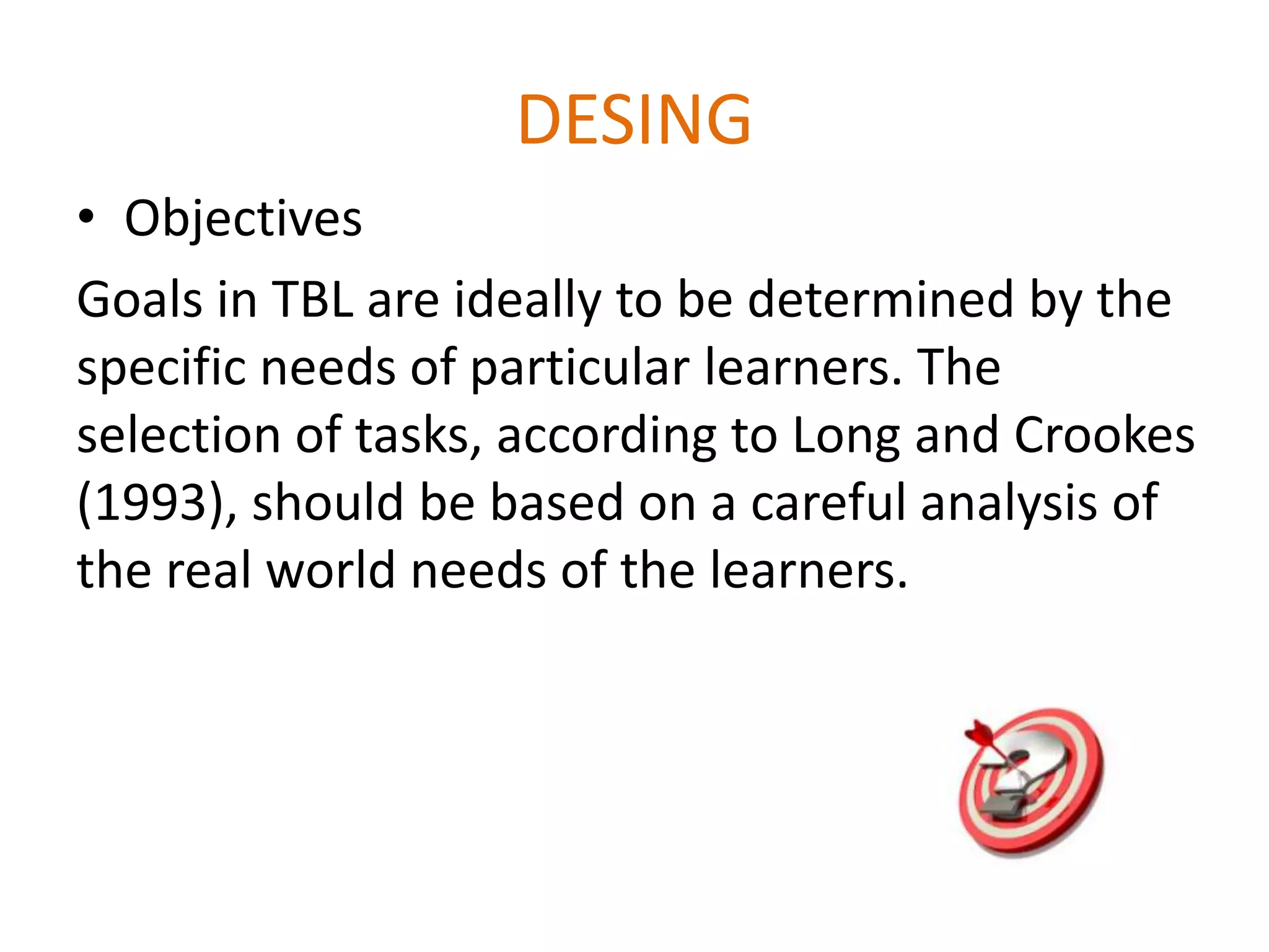 DESING
• Objectives
Goals in TBL are ideally to be determined by the
specific needs of particular learners. The
selection of tasks, according to Long and Crookes
(1993), should be based on a careful analysis of
the real world needs of the learners.
 