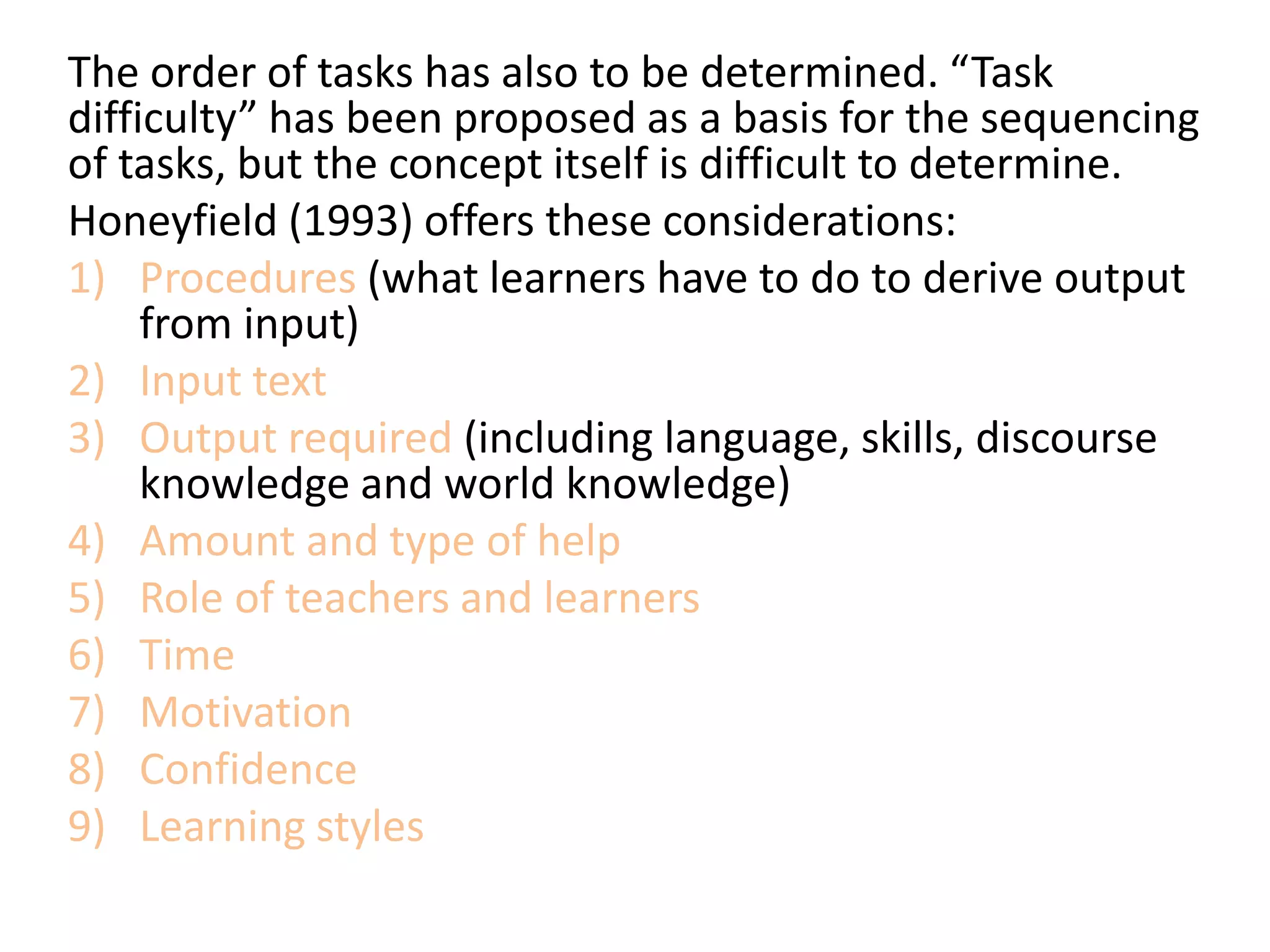 The order of tasks has also to be determined. “Task
difficulty” has been proposed as a basis for the sequencing
of tasks, but the concept itself is difficult to determine.
Honeyfield (1993) offers these considerations:
1) Procedures (what learners have to do to derive output
from input)
2) Input text
3) Output required (including language, skills, discourse
knowledge and world knowledge)
4) Amount and type of help
5) Role of teachers and learners
6) Time
7) Motivation
8) Confidence
9) Learning styles
 