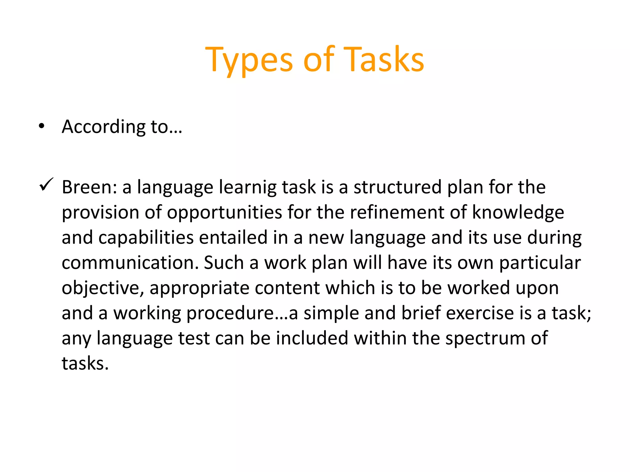 Types of Tasks
• According to…
 Breen: a language learnig task is a structured plan for the
provision of opportunities for the refinement of knowledge
and capabilities entailed in a new language and its use during
communication. Such a work plan will have its own particular
objective, appropriate content which is to be worked upon
and a working procedure…a simple and brief exercise is a task;
any language test can be included within the spectrum of
tasks.
 