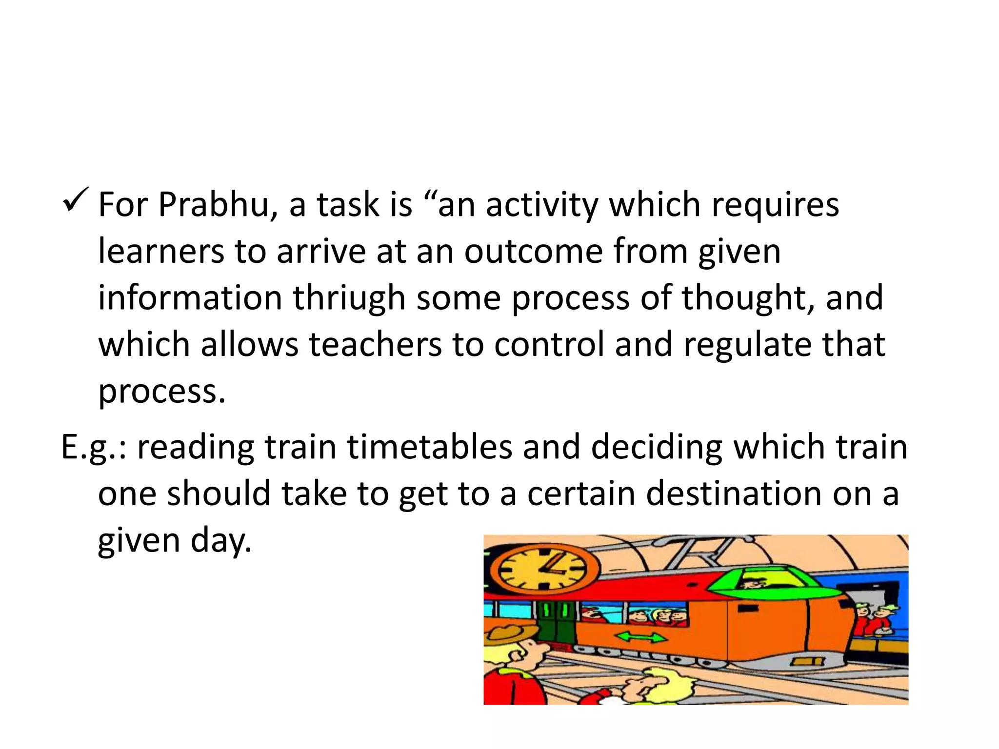  For Prabhu, a task is “an activity which requires
learners to arrive at an outcome from given
information thriugh some process of thought, and
which allows teachers to control and regulate that
process.
E.g.: reading train timetables and deciding which train
one should take to get to a certain destination on a
given day.
 