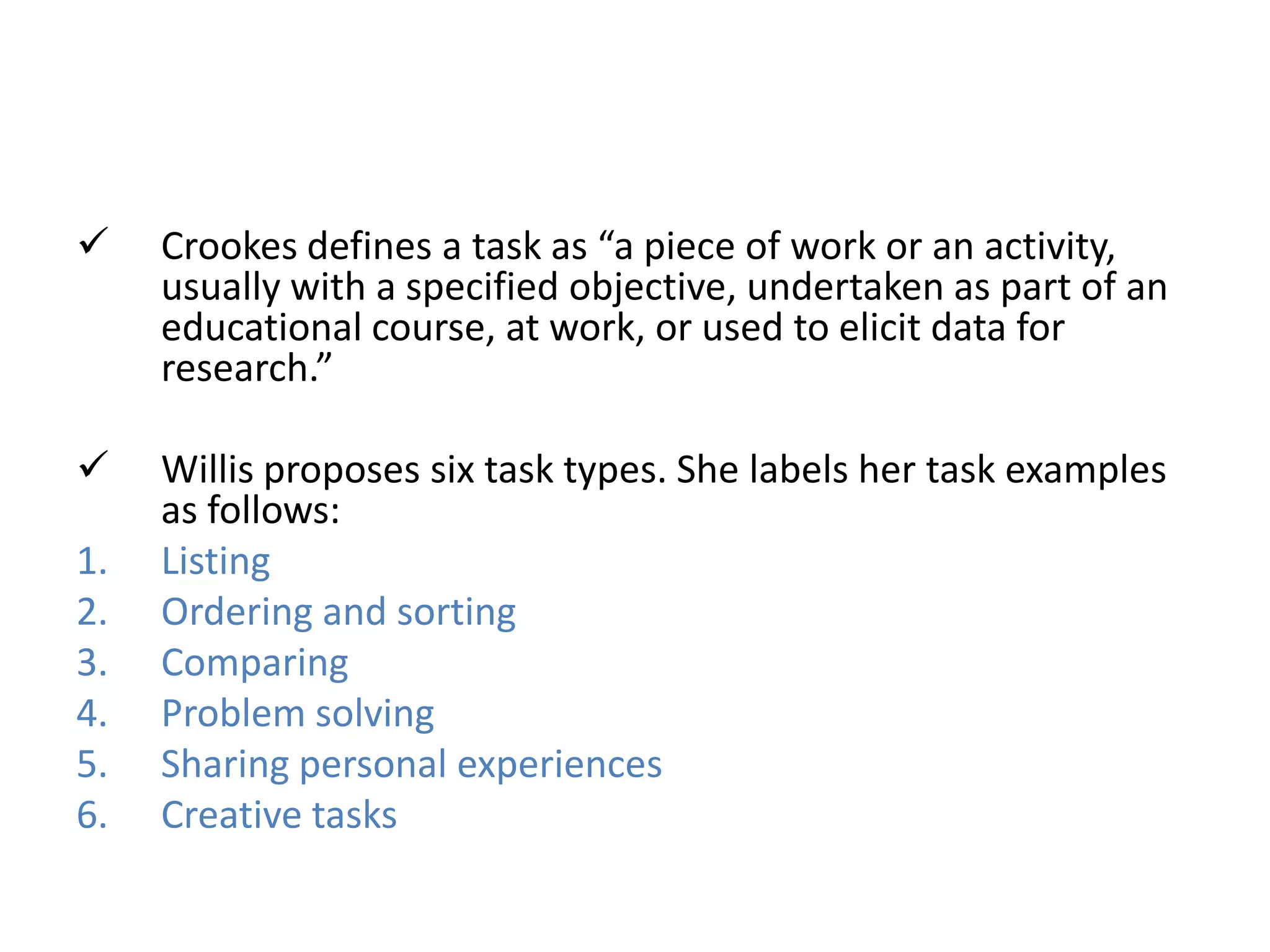  Crookes defines a task as “a piece of work or an activity,
usually with a specified objective, undertaken as part of an
educational course, at work, or used to elicit data for
research.”
 Willis proposes six task types. She labels her task examples
as follows:
1. Listing
2. Ordering and sorting
3. Comparing
4. Problem solving
5. Sharing personal experiences
6. Creative tasks
 