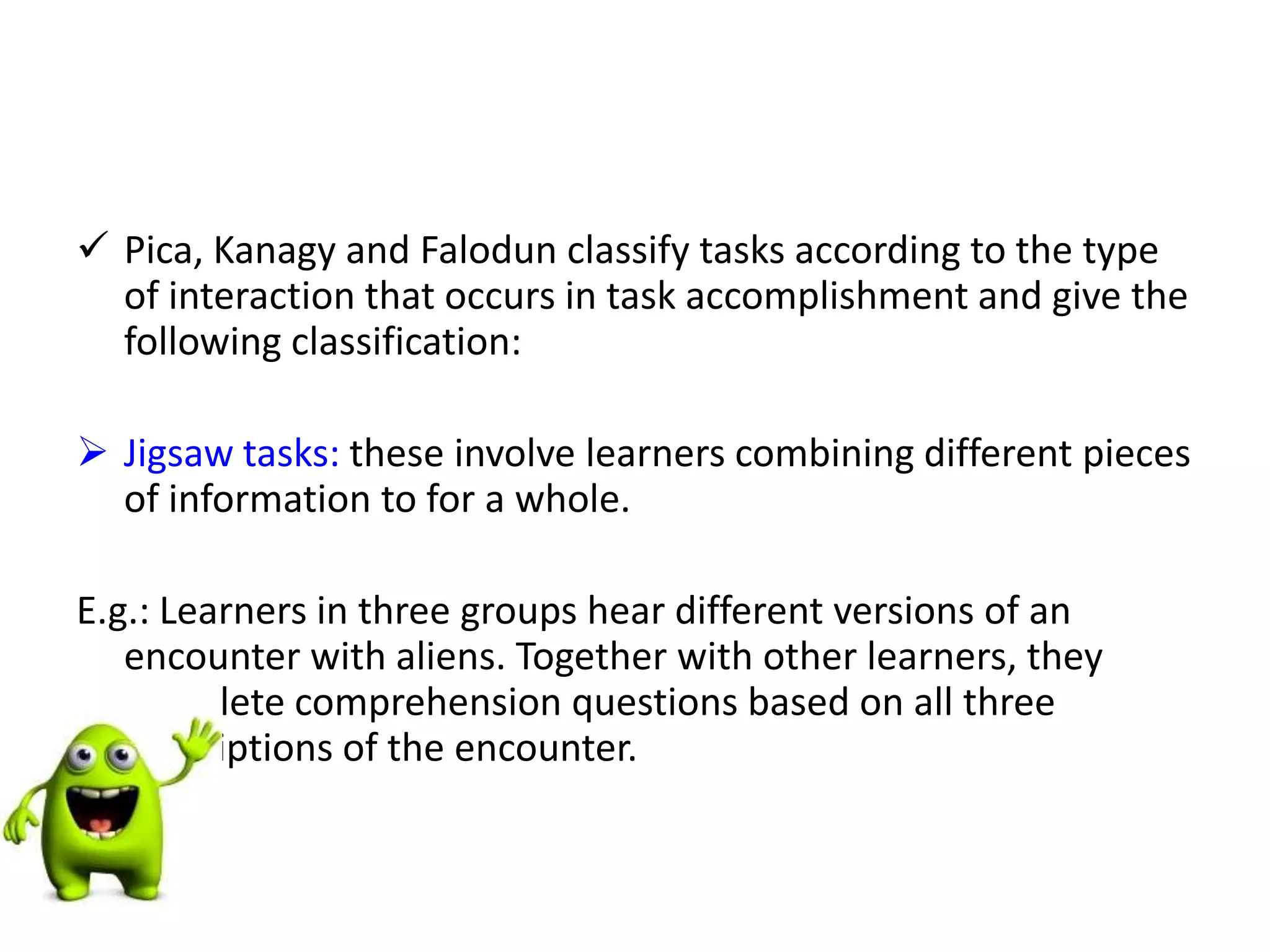  Pica, Kanagy and Falodun classify tasks according to the type
of interaction that occurs in task accomplishment and give the
following classification:
 Jigsaw tasks: these involve learners combining different pieces
of information to for a whole.
E.g.: Learners in three groups hear different versions of an
encounter with aliens. Together with other learners, they
complete comprehension questions based on all three
descriptions of the encounter.
 