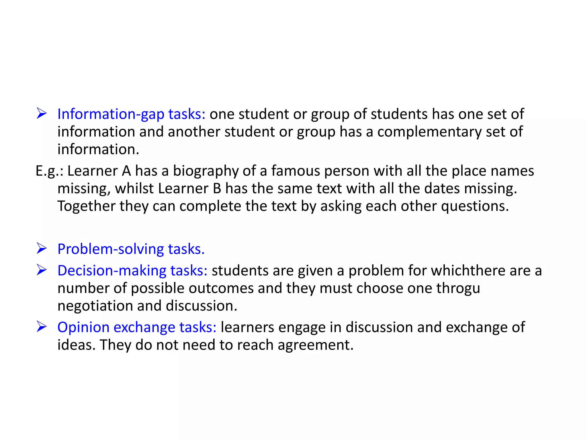  Information-gap tasks: one student or group of students has one set of
information and another student or group has a complementary set of
information.
E.g.: Learner A has a biography of a famous person with all the place names
missing, whilst Learner B has the same text with all the dates missing.
Together they can complete the text by asking each other questions.
 Problem-solving tasks.
 Decision-making tasks: students are given a problem for whichthere are a
number of possible outcomes and they must choose one throgu
negotiation and discussion.
 Opinion exchange tasks: learners engage in discussion and exchange of
ideas. They do not need to reach agreement.
 