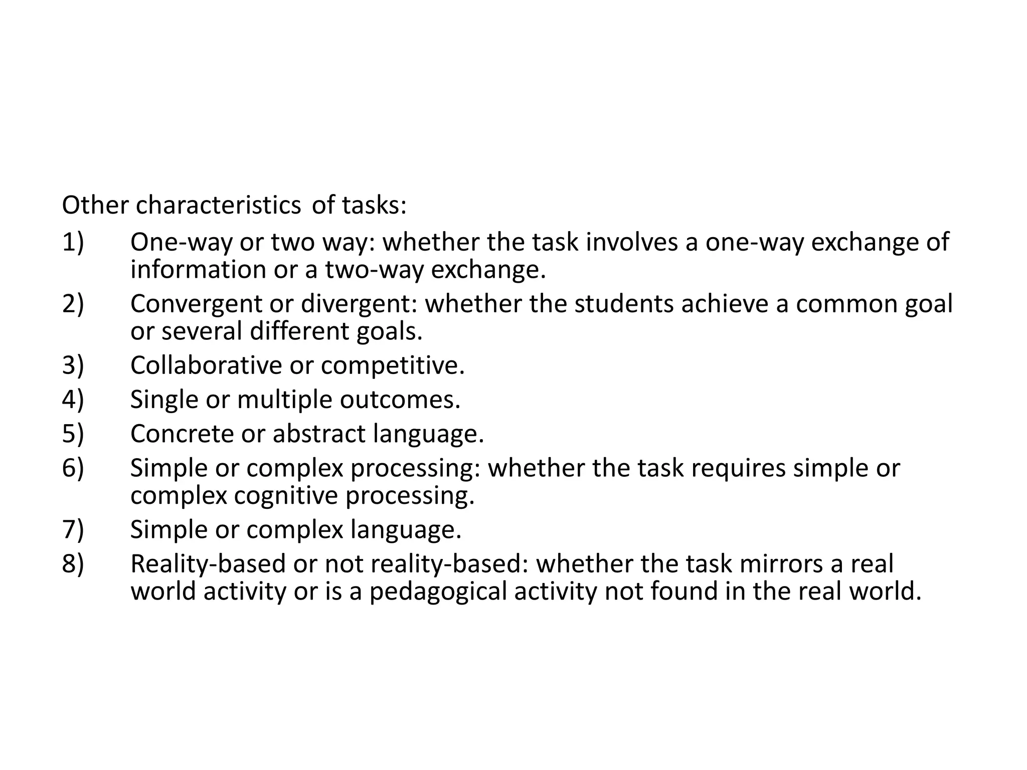 Other characteristics of tasks:
1) One-way or two way: whether the task involves a one-way exchange of
information or a two-way exchange.
2) Convergent or divergent: whether the students achieve a common goal
or several different goals.
3) Collaborative or competitive.
4) Single or multiple outcomes.
5) Concrete or abstract language.
6) Simple or complex processing: whether the task requires simple or
complex cognitive processing.
7) Simple or complex language.
8) Reality-based or not reality-based: whether the task mirrors a real
world activity or is a pedagogical activity not found in the real world.
 