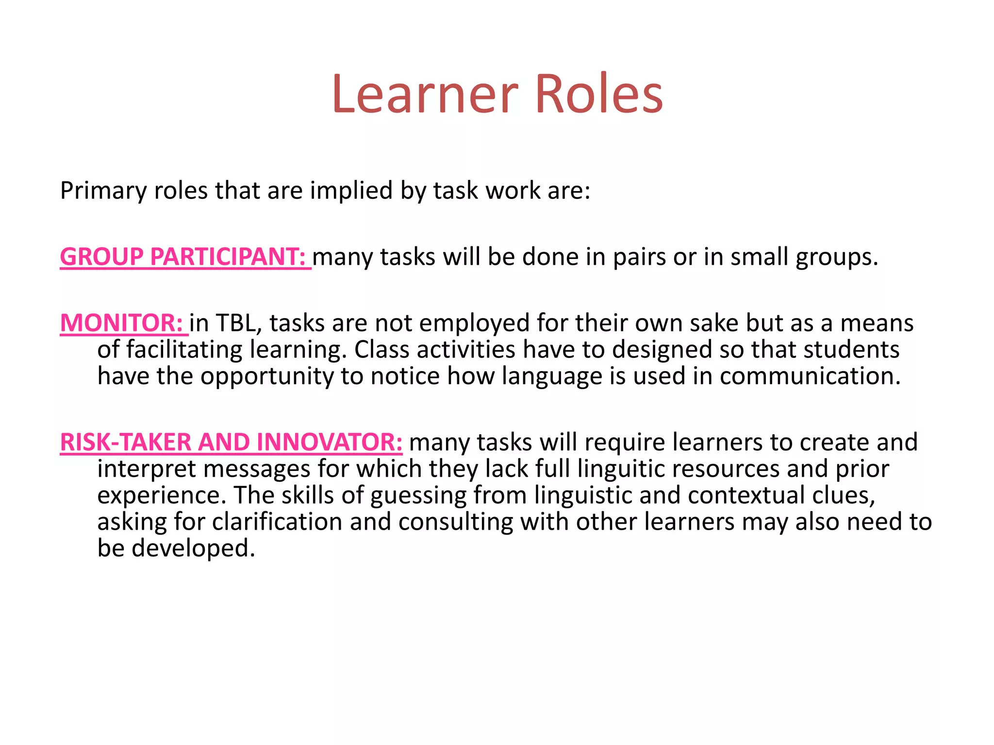Learner Roles
Primary roles that are implied by task work are:
GROUP PARTICIPANT: many tasks will be done in pairs or in small groups.
MONITOR: in TBL, tasks are not employed for their own sake but as a means
of facilitating learning. Class activities have to designed so that students
have the opportunity to notice how language is used in communication.
RISK-TAKER AND INNOVATOR: many tasks will require learners to create and
interpret messages for which they lack full linguitic resources and prior
experience. The skills of guessing from linguistic and contextual clues,
asking for clarification and consulting with other learners may also need to
be developed.
 