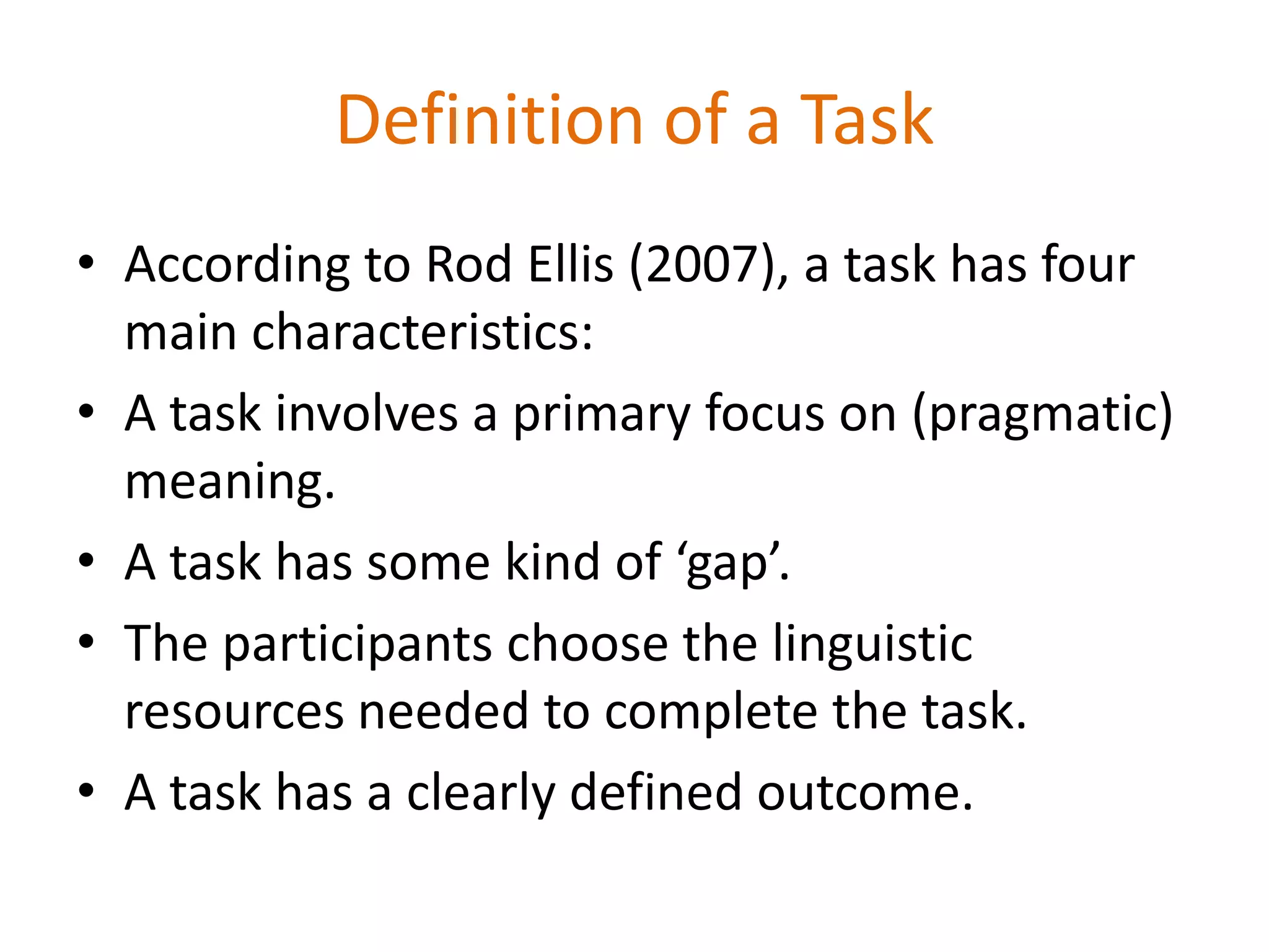 Definition of a Task
• According to Rod Ellis (2007), a task has four
main characteristics:
• A task involves a primary focus on (pragmatic)
meaning.
• A task has some kind of ‘gap’.
• The participants choose the linguistic
resources needed to complete the task.
• A task has a clearly defined outcome.
 