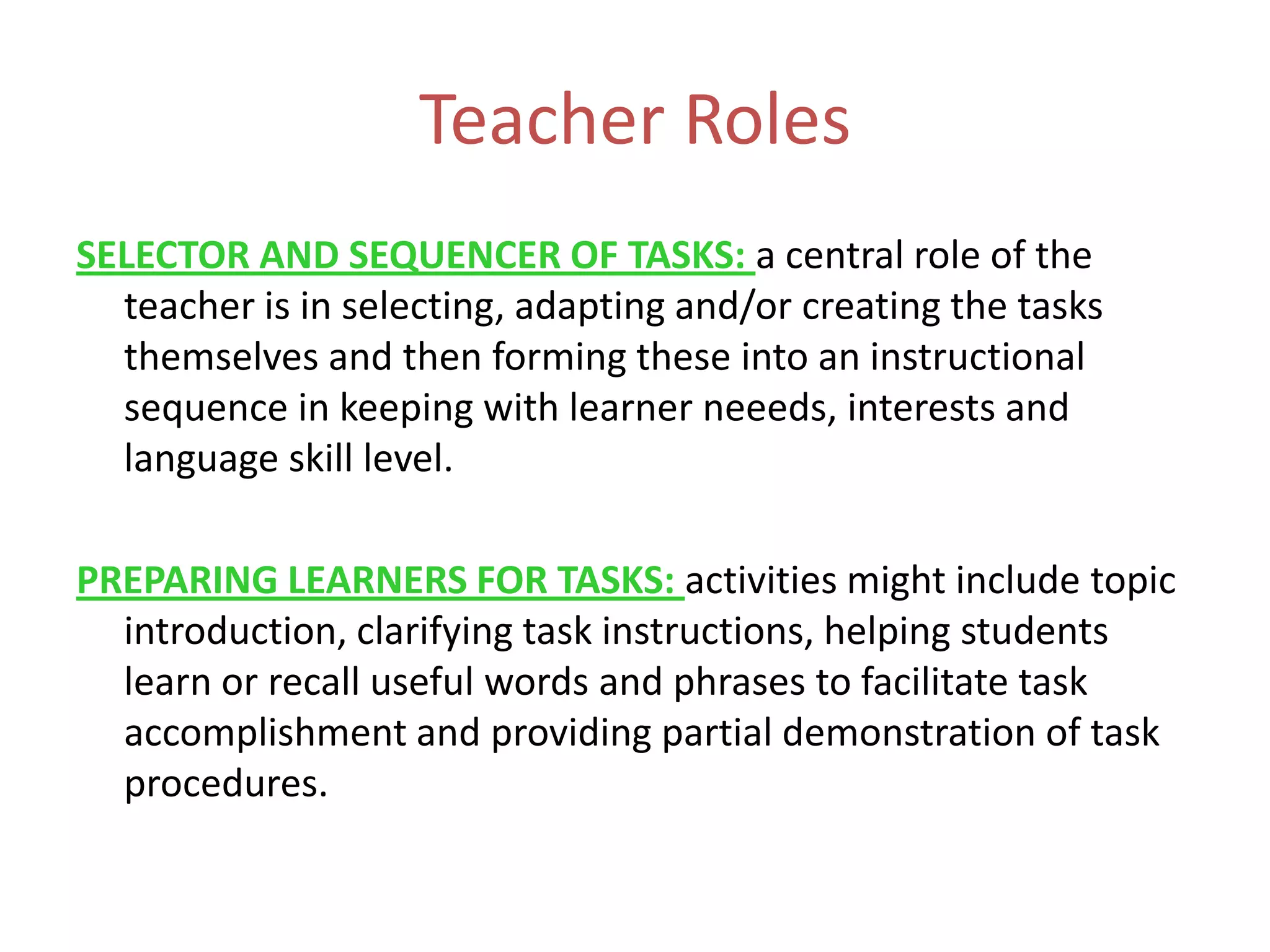 Teacher Roles
SELECTOR AND SEQUENCER OF TASKS: a central role of the
teacher is in selecting, adapting and/or creating the tasks
themselves and then forming these into an instructional
sequence in keeping with learner neeeds, interests and
language skill level.
PREPARING LEARNERS FOR TASKS: activities might include topic
introduction, clarifying task instructions, helping students
learn or recall useful words and phrases to facilitate task
accomplishment and providing partial demonstration of task
procedures.
 