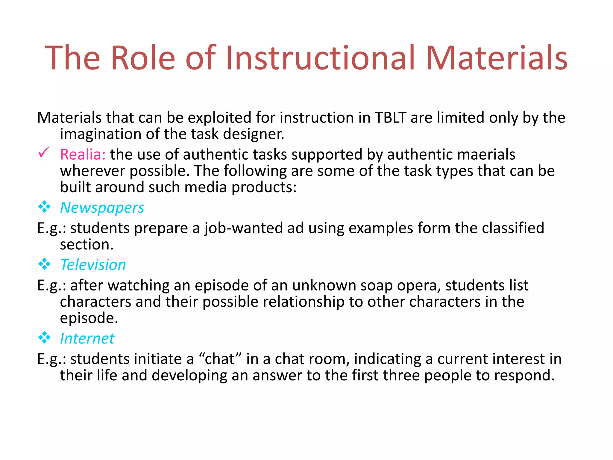 The Role of Instructional Materials
Materials that can be exploited for instruction in TBLT are limited only by the
imagination of the task designer.
 Realia: the use of authentic tasks supported by authentic maerials
wherever possible. The following are some of the task types that can be
built around such media products:
 Newspapers
E.g.: students prepare a job-wanted ad using examples form the classified
section.
 Television
E.g.: after watching an episode of an unknown soap opera, students list
characters and their possible relationship to other characters in the
episode.
 Internet
E.g.: students initiate a “chat” in a chat room, indicating a current interest in
their life and developing an answer to the first three people to respond.
 