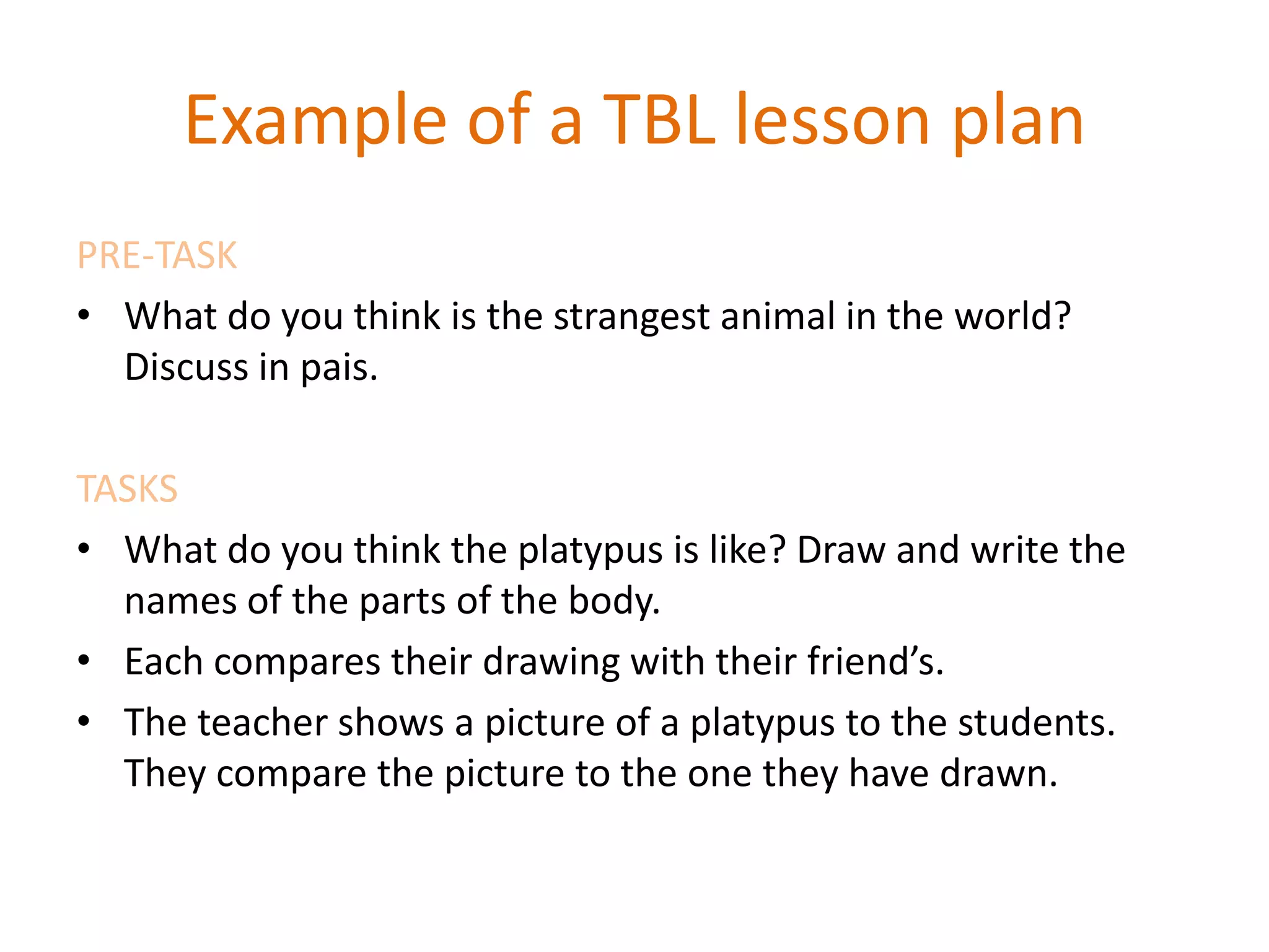 Example of a TBL lesson plan
PRE-TASK
• What do you think is the strangest animal in the world?
Discuss in pais.
TASKS
• What do you think the platypus is like? Draw and write the
names of the parts of the body.
• Each compares their drawing with their friend’s.
• The teacher shows a picture of a platypus to the students.
They compare the picture to the one they have drawn.
 