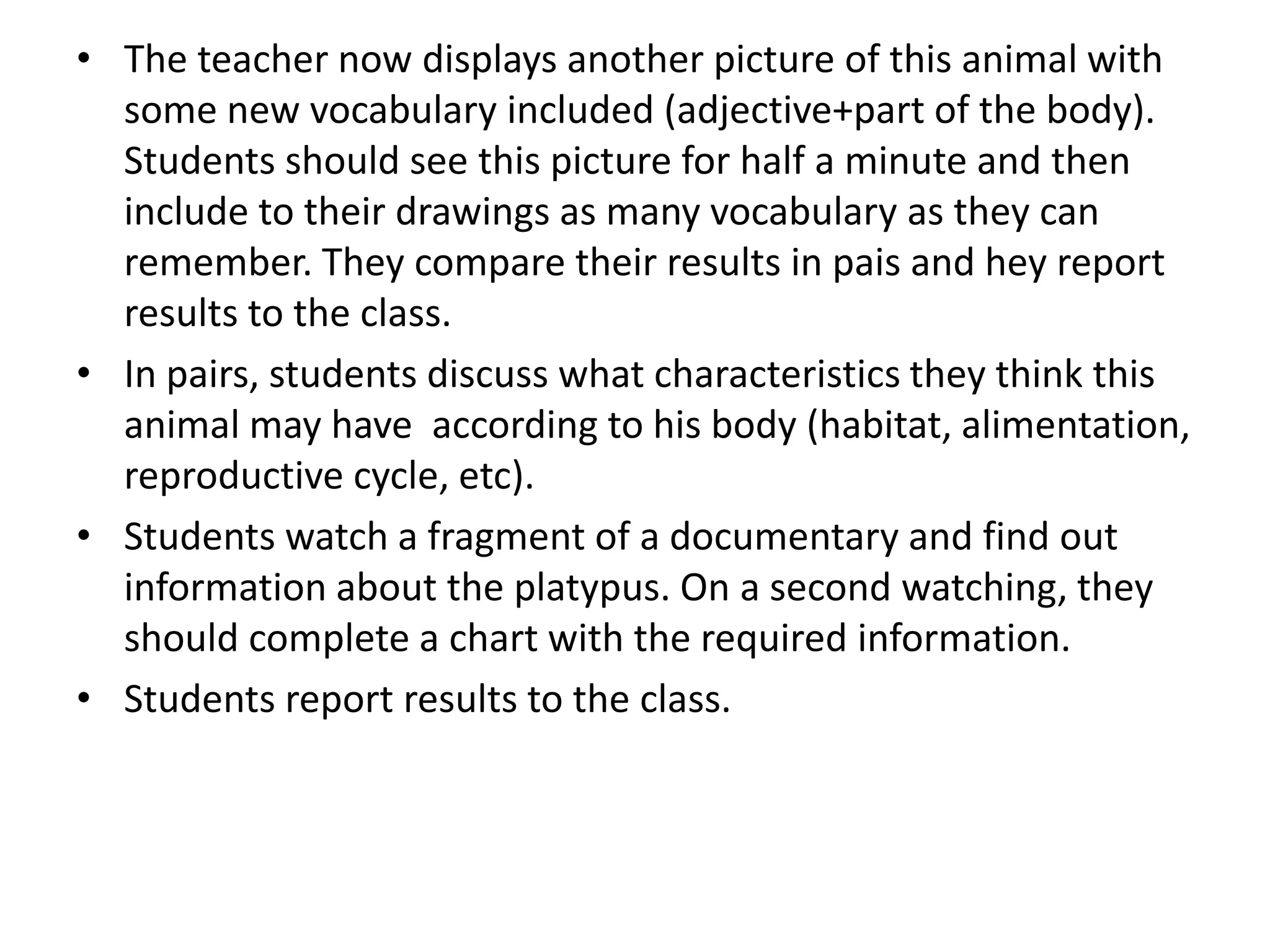 • The teacher now displays another picture of this animal with
some new vocabulary included (adjective+part of the body).
Students should see this picture for half a minute and then
include to their drawings as many vocabulary as they can
remember. They compare their results in pais and hey report
results to the class.
• In pairs, students discuss what characteristics they think this
animal may have according to his body (habitat, alimentation,
reproductive cycle, etc).
• Students watch a fragment of a documentary and find out
information about the platypus. On a second watching, they
should complete a chart with the required information.
• Students report results to the class.
 