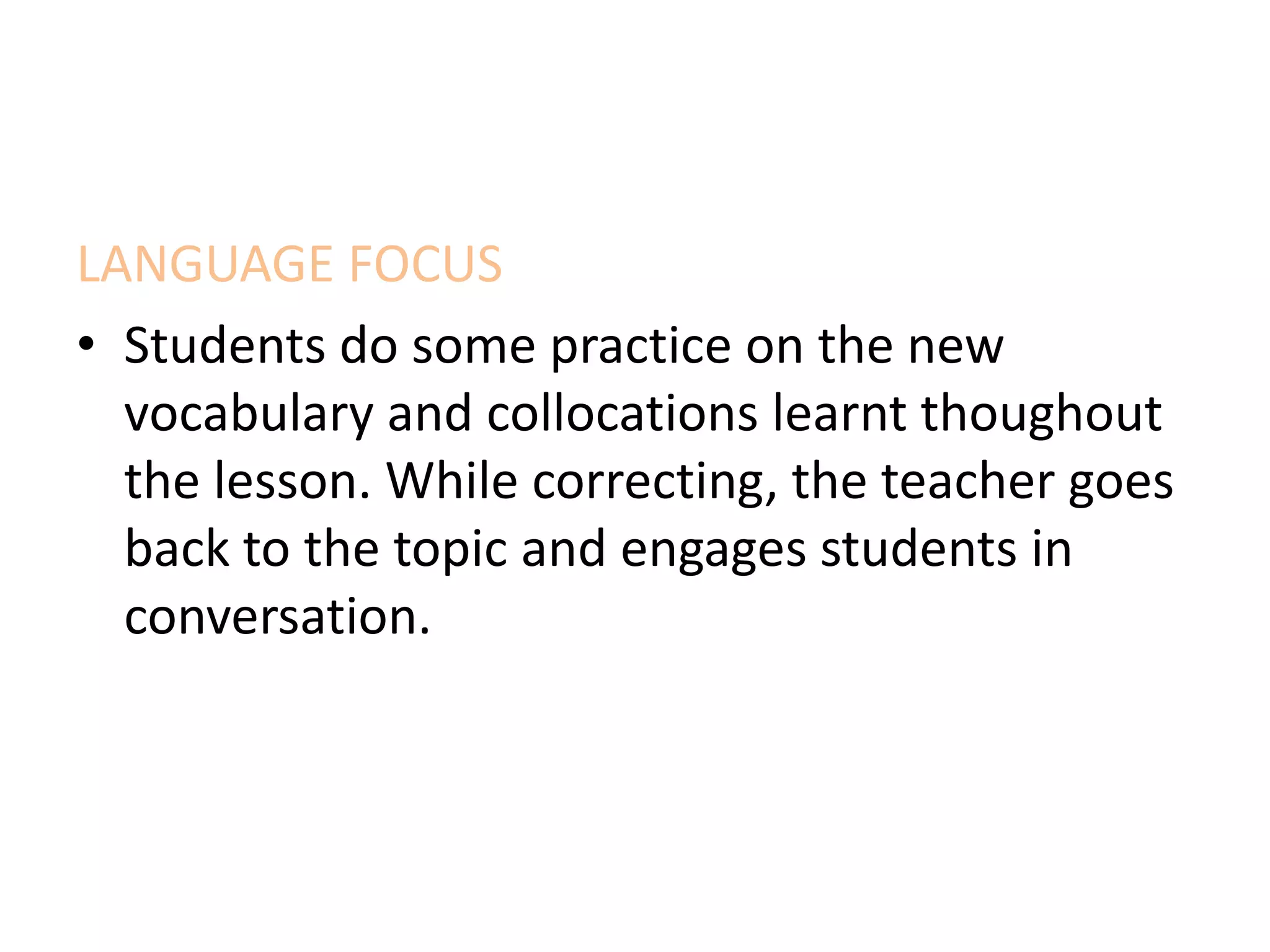 LANGUAGE FOCUS
• Students do some practice on the new
vocabulary and collocations learnt thoughout
the lesson. While correcting, the teacher goes
back to the topic and engages students in
conversation.
 