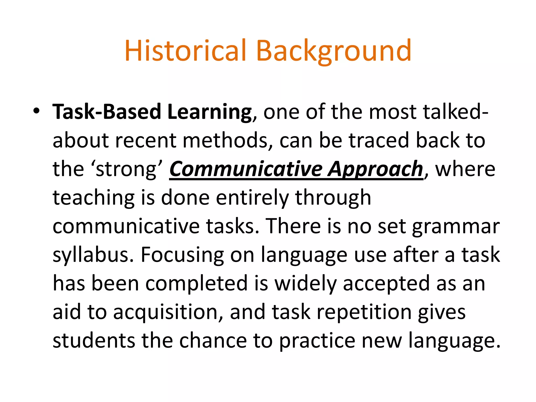 Historical Background
• Task-Based Learning, one of the most talked-
about recent methods, can be traced back to
the ‘strong’ Communicative Approach, where
teaching is done entirely through
communicative tasks. There is no set grammar
syllabus. Focusing on language use after a task
has been completed is widely accepted as an
aid to acquisition, and task repetition gives
students the chance to practice new language.
 