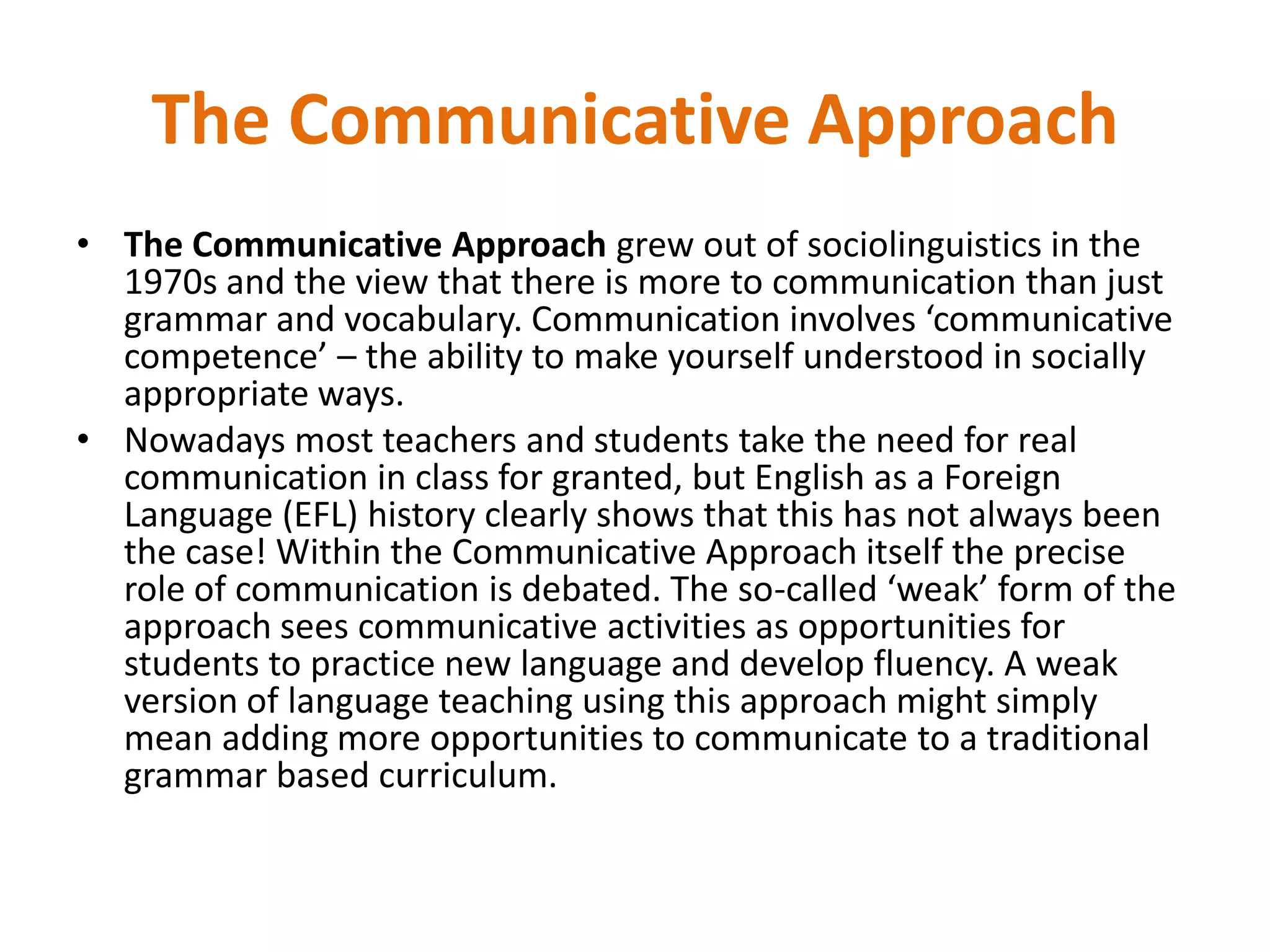 The Communicative Approach
• The Communicative Approach grew out of sociolinguistics in the
1970s and the view that there is more to communication than just
grammar and vocabulary. Communication involves ‘communicative
competence’ – the ability to make yourself understood in socially
appropriate ways.
• Nowadays most teachers and students take the need for real
communication in class for granted, but English as a Foreign
Language (EFL) history clearly shows that this has not always been
the case! Within the Communicative Approach itself the precise
role of communication is debated. The so-called ‘weak’ form of the
approach sees communicative activities as opportunities for
students to practice new language and develop fluency. A weak
version of language teaching using this approach might simply
mean adding more opportunities to communicate to a traditional
grammar based curriculum.
 