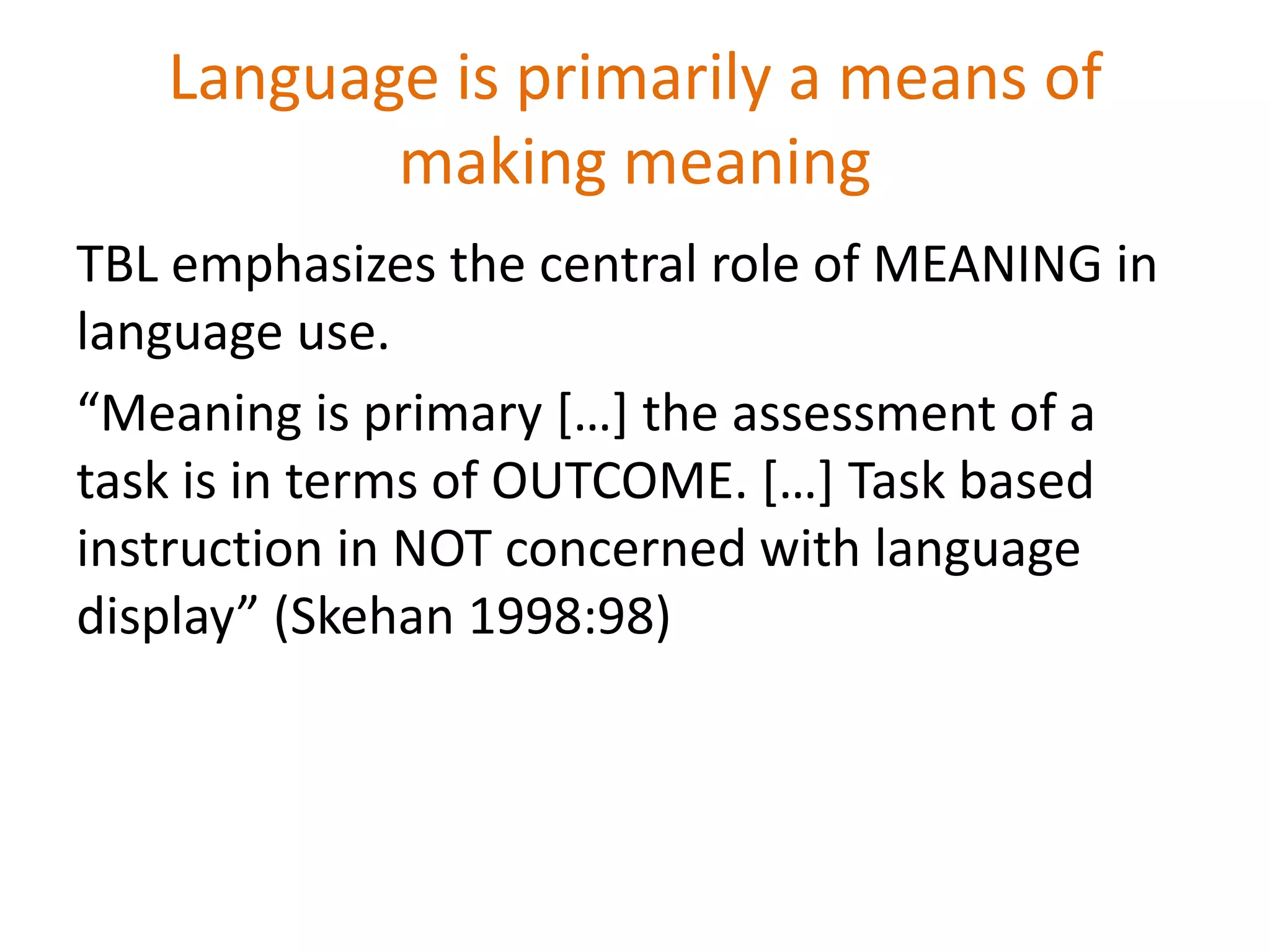 Language is primarily a means of
making meaning
TBL emphasizes the central role of MEANING in
language use.
“Meaning is primary […] the assessment of a
task is in terms of OUTCOME. […] Task based
instruction in NOT concerned with language
display” (Skehan 1998:98)
 