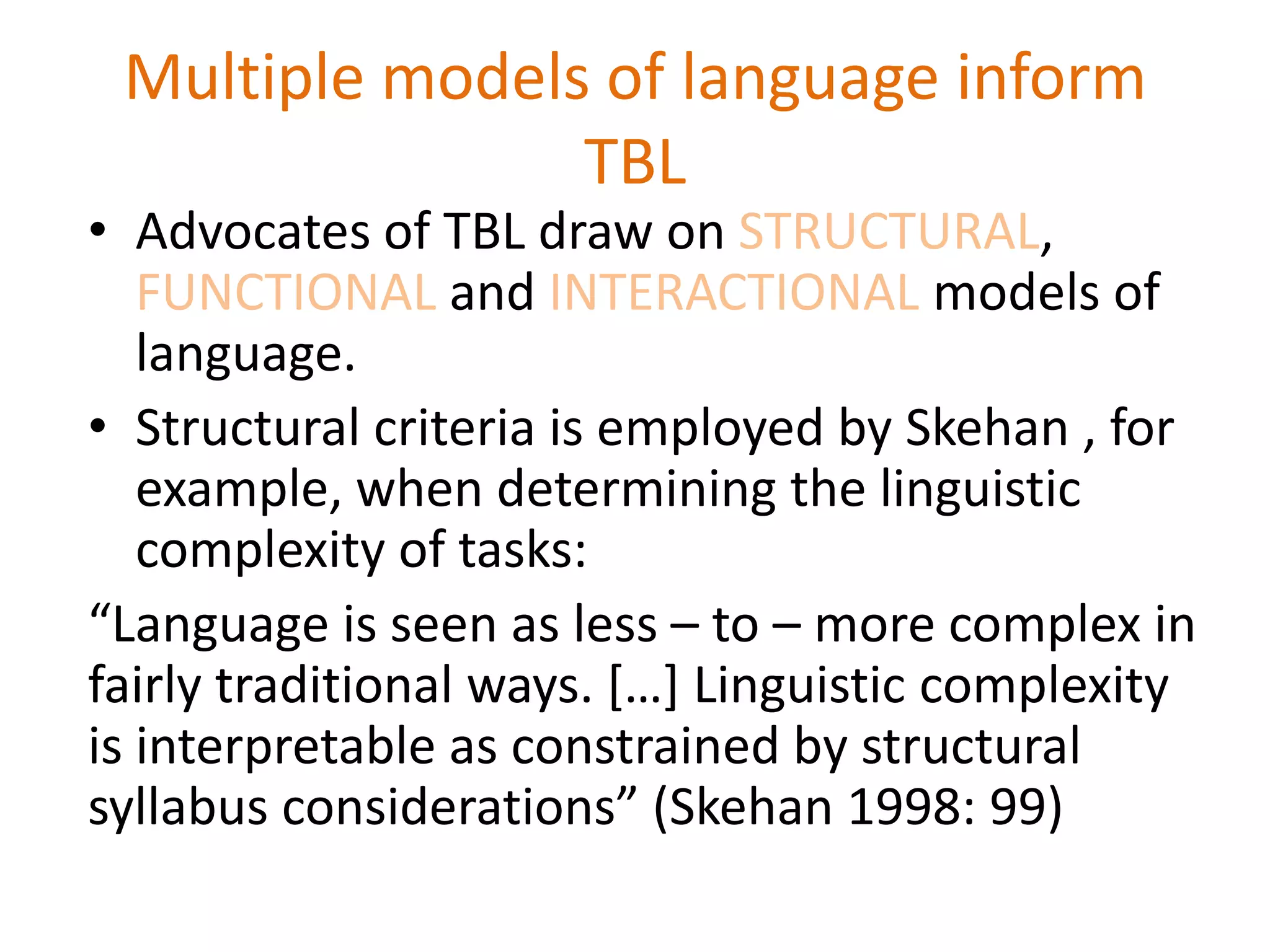 Multiple models of language inform
TBL
• Advocates of TBL draw on STRUCTURAL,
FUNCTIONAL and INTERACTIONAL models of
language.
• Structural criteria is employed by Skehan , for
example, when determining the linguistic
complexity of tasks:
“Language is seen as less – to – more complex in
fairly traditional ways. […] Linguistic complexity
is interpretable as constrained by structural
syllabus considerations” (Skehan 1998: 99)
 