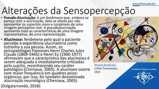 Alterações da Sensopercepção
• Pseudo-Alucinação: é um fenômeno que, embora se
pareça com a alucinação, dela se afasta por não
apresentar os aspectos vivos e corpóreos de uma
imagem perceptiva real. A pseudoalucinação
apresenta mais as características de uma imagem
representativa, de uma representação.
• Alucinose: fenômeno pelo qual o paciente
percebe a experiência alucinatória como
estranha a sua pessoa. Assim, os
psicopatólogos franceses Henri Charles Jules
Claude (1869-1945) e Henri Ey (1900-1977)
afirmavam que a característica das alucinoses é
serem adequada e imediatamente criticadas
pelo sujeito, reconhecendo seu caráter
patológico (Cheniaux, 2005). A alucinose ocorre
com maior frequência em quadros psico-
orgânicos; por isso, foi também denominada
alucinação neurológica (Cheniaux, 2005).
(Dalgalarrondo, 2018)
Wassily Kandinsky
Linhas Transversais,
1923
 