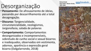 Desorganização
• Pensamento: De afrouxamento de ideias,
passando por descarrilhamento até a total
desagregação.
• Discurso: Tangencialidade,
circunstancialidade, neologismos,
Jargonofasia, salada de palavras
• Comportamento: Comportamentos
desorganizados e incompreensíveis,
sobretudo de cunho social e sexual bizarros
e inadequados, observados em vestimenta,
adornos, aparência e expressão geral
bizarra (Dalgalarrondo, 2018)
Richard Dadd
Fairy Fellers' Master-Stroke,
1855–1864.
 