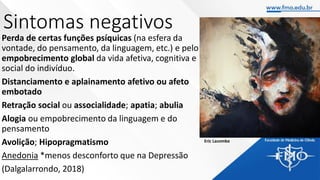 Sintomas negativos
Perda de certas funções psíquicas (na esfera da
vontade, do pensamento, da linguagem, etc.) e pelo
empobrecimento global da vida afetiva, cognitiva e
social do indivíduo.
Distanciamento e aplainamento afetivo ou afeto
embotado
Retração social ou associalidade; apatia; abulia
Alogia ou empobrecimento da linguagem e do
pensamento
Avolição; Hipopragmatismo
Anedonia *menos desconforto que na Depressão
(Dalgalarrondo, 2018)
Eric Lacombe
 
