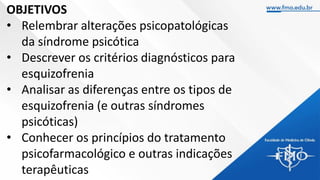 OBJETIVOS
• Relembrar alterações psicopatológicas
da síndrome psicótica
• Descrever os critérios diagnósticos para
esquizofrenia
• Analisar as diferenças entre os tipos de
esquizofrenia (e outras síndromes
psicóticas)
• Conhecer os princípios do tratamento
psicofarmacológico e outras indicações
terapêuticas
 