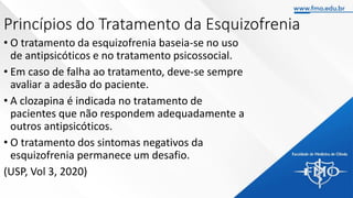 Princípios do Tratamento da Esquizofrenia
• O tratamento da esquizofrenia baseia-se no uso
de antipsicóticos e no tratamento psicossocial.
• Em caso de falha ao tratamento, deve-se sempre
avaliar a adesão do paciente.
• A clozapina é indicada no tratamento de
pacientes que não respondem adequadamente a
outros antipsicóticos.
• O tratamento dos sintomas negativos da
esquizofrenia permanece um desafio.
(USP, Vol 3, 2020)
 