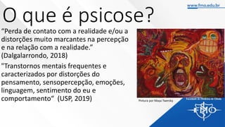 O que é psicose?
“Perda de contato com a realidade e/ou a
distorções muito marcantes na percepção
e na relação com a realidade.”
(Dalgalarrondo, 2018)
"Transtornos mentais frequentes e
caracterizados por distorções do
pensamento, sensopercepção, emoções,
linguagem, sentimento do eu e
comportamento“ (USP, 2019) Pintura por Maya Twersky
 