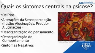 Quais os sintomas centrais na psicose?
•Delírios
•Alterações da Sensopercepção
(Ilusão; Alucinações, Pseudo-
Alucinações)
•Desorganização do pensamento
•Desorganização do
Comportamento
•Sintomas Negativos
Pintura por Maya Twersky
 