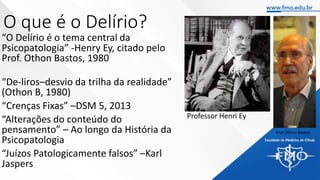 O que é o Delírio?
“O Delírio é o tema central da
Psicopatologia” -Henry Ey, citado pelo
Prof. Othon Bastos, 1980
“De-liros–desvio da trilha da realidade”
(Othon B, 1980)
“Crenças Fixas” –DSM 5, 2013
“Alterações do conteúdo do
pensamento” – Ao longo da História da
Psicopatologia
“Juízos Patologicamente falsos” –Karl
Jaspers
Prof Othon Bastos
Professor Henri Ey
 