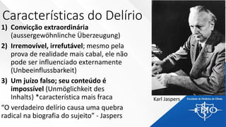 Características do Delírio
1) Convicção extraordinária
(aussergewöhnlinche Überzeugung)
2) Irremovível, irrefutável; mesmo pela
prova de realidade mais cabal, ele não
pode ser influenciado externamente
(Unbeeinflussbarkeit)
3) Um juízo falso; seu conteúdo é
impossível (Unmöglichkeit des
Inhalts) *característica mais fraca
“O verdadeiro delírio causa uma quebra
radical na biografia do sujeito” - Jaspers
Karl Jaspers
 