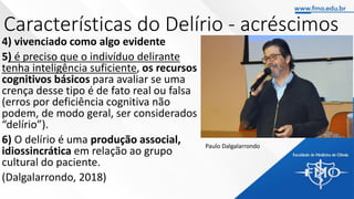 Características do Delírio - acréscimos
4) vivenciado como algo evidente
5) é preciso que o indivíduo delirante
tenha inteligência suficiente, os recursos
cognitivos básicos para avaliar se uma
crença desse tipo é de fato real ou falsa
(erros por deficiência cognitiva não
podem, de modo geral, ser considerados
“delírio”).
6) O delírio é uma produção associal,
idiossincrática em relação ao grupo
cultural do paciente.
(Dalgalarrondo, 2018)
Paulo Dalgalarrondo
 