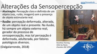 Alterações da Sensopercepção
• Alucinação: Percepção clara e definida de um
objeto (voz, ruído, imagem) sem a presença
de objeto estimulante real.
• Ilusão: percepção deformada, alterada,
de um objeto real e presente. Na ilusão,
há sempre um objeto externo real,
gerador do processo de
sensopercepção, mas tal percepção é
deformada, adulterada, por fatores
patológicos diversos.
(Dalgalarrondo, 2018)
Dorothea Tanning
Hôtel du Pavot,
Chambre 202 1970–3
 