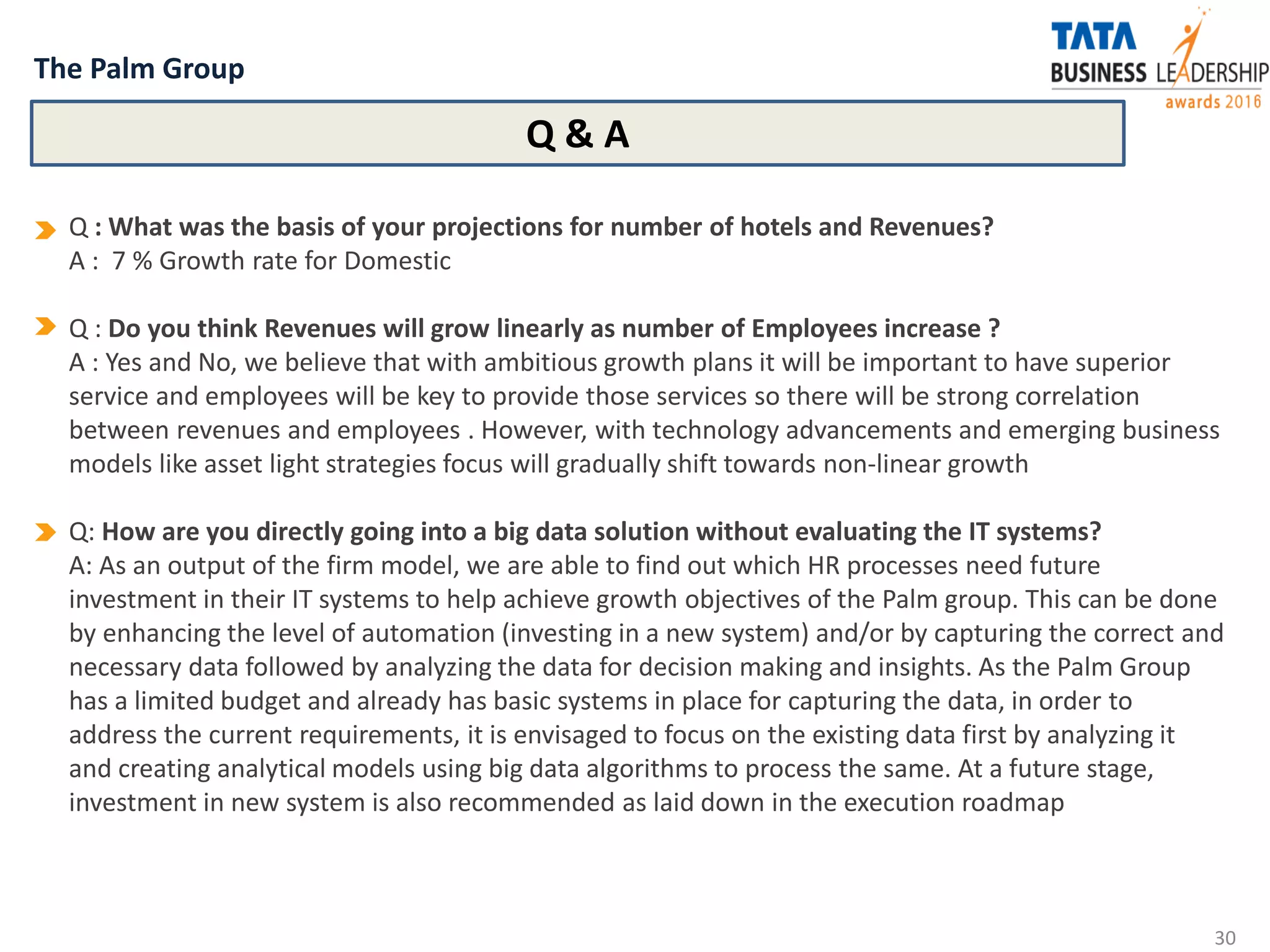 The Palm Group
30
Q : What was the basis of your projections for number of hotels and Revenues?
A : 7 % Growth rate for Domestic
Q : Do you think Revenues will grow linearly as number of Employees increase ?
A : Yes and No, we believe that with ambitious growth plans it will be important to have superior
service and employees will be key to provide those services so there will be strong correlation
between revenues and employees . However, with technology advancements and emerging business
models like asset light strategies focus will gradually shift towards non-linear growth
Q: How are you directly going into a big data solution without evaluating the IT systems?
A: As an output of the firm model, we are able to find out which HR processes need future
investment in their IT systems to help achieve growth objectives of the Palm group. This can be done
by enhancing the level of automation (investing in a new system) and/or by capturing the correct and
necessary data followed by analyzing the data for decision making and insights. As the Palm Group
has a limited budget and already has basic systems in place for capturing the data, in order to
address the current requirements, it is envisaged to focus on the existing data first by analyzing it
and creating analytical models using big data algorithms to process the same. At a future stage,
investment in new system is also recommended as laid down in the execution roadmap
Q & A
 