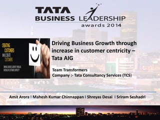 Amit Arora I Mahesh Kumar Chinnappan I Shreyas Desai I Sriram Seshadri
Driving Business Growth through
increase in customer centricity –
Tata AIG
Team Transformers
Company :- Tata Consultancy Services (TCS)
1
 
