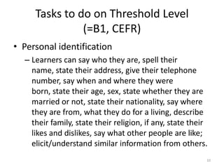 Tasks to do on Threshold Level(=B1, CEFR)Personal identificationLearners can say who they are, spell their name, state their address, give their telephone number, say when and where they were born, state their age, sex, state whether they are married or not, state their nationality, say where they are from, what they do for a living, describe their family, state their religion, if any, state their likes and dislikes, say what other people are like; elicit/understand similar information from others.10