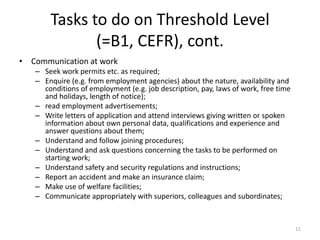 Tasks to do on Threshold Level(=B1, CEFR), cont.Communication at workSeek work permits etc. as required;Enquire (e.g. from employment agencies) about the nature, availability and conditions of employment (e.g. job description, pay, laws of work, free time and holidays, length of notice);read employment advertisements;Write letters of application and attend interviews giving written or spoken information about own personal data, qualifications and experience and answer questions about them;Understand and follow joining procedures;Understand and ask questions concerning the tasks to be performed on starting work;Understand safety and security regulations and instructions;Report an accident and make an insurance claim;Make use of welfare facilities;Communicate appropriately with superiors, colleagues and subordinates;11