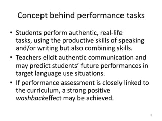 Concept behind performance tasksStudents perform authentic, real-life tasks, using the productive skills of speaking and/or writing but also combining skills.Teachers elicit authentic communication and may predict students’ future performances in target language use situations.If performance assessment is closely linked to the curriculum, a strong positive washbackeffect may be achieved.12