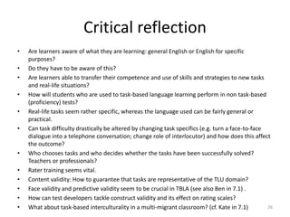 Our selected set of criteriaWe opt for two steps of assessing tasksAlthoughmeaning is primarylearners should not be too restricted in their use of language formstasks should bear a relationship to real-world activitiesthe priority is on achieving the goal of the tasktasks are assessed based on their outcome(see http://www.widgets-inc.com/teacher/tblt.php)we want to assess language as well.18